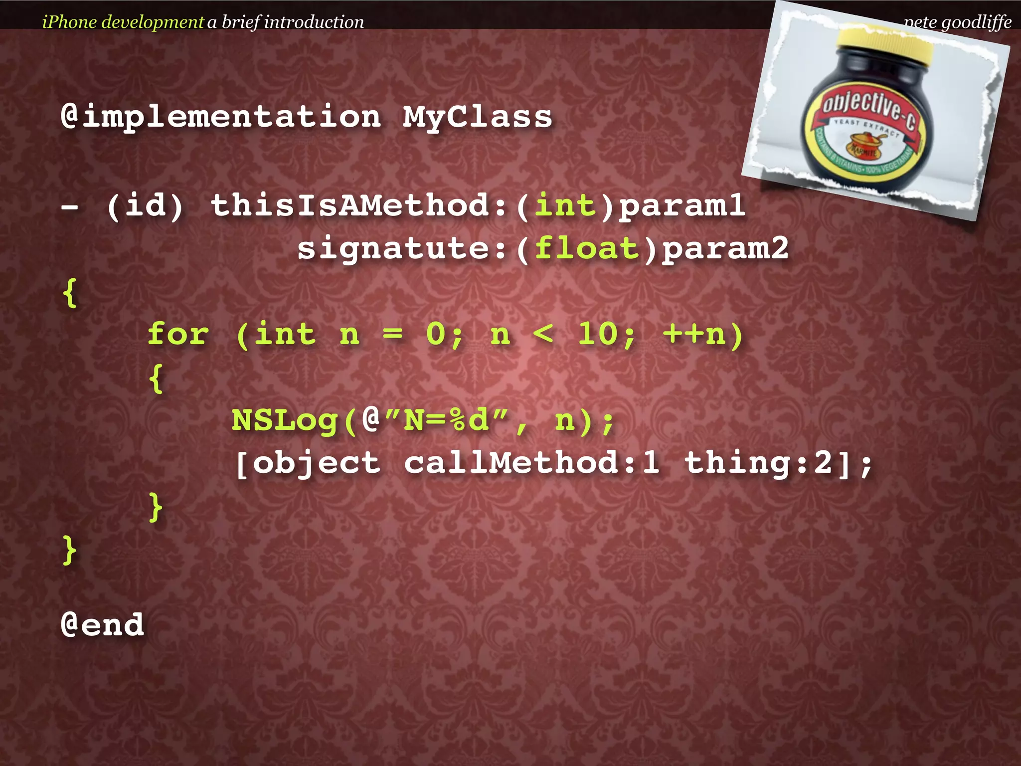 iPhone development a brief introduction    pete goodliffe




  @implementation MyClass

  - (id) thisIsAMethod:(int)param1
             signatute:(float)param2
  {
      for (int n = 0; n < 10; ++n)
      {
          NSLog(@”N=%d”, n);
          [object callMethod:1 thing:2];
      }
  }

  @end
 
