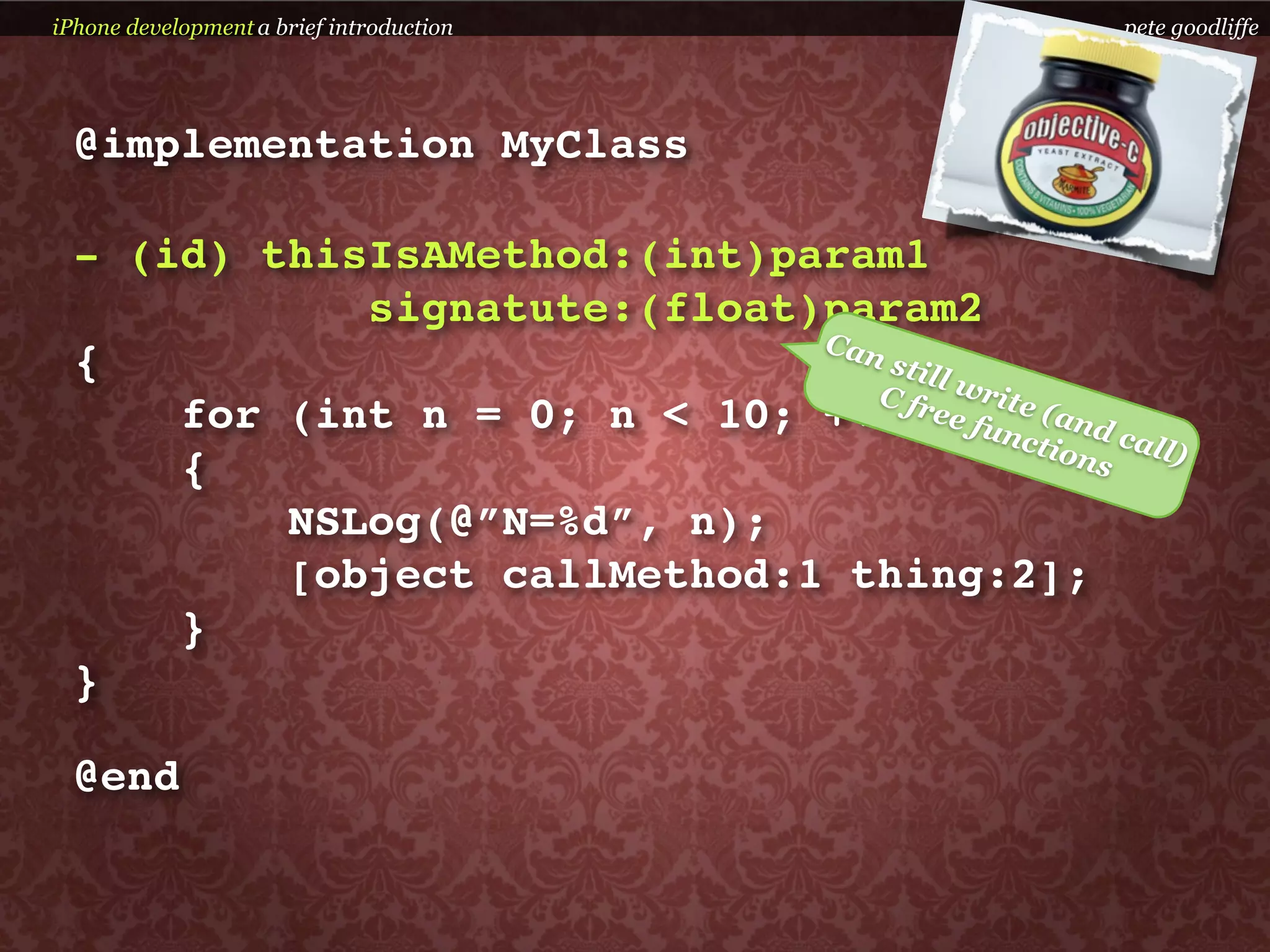 iPhone development a brief introduction            pete goodliffe




  @implementation MyClass

  - (id) thisIsAMethod:(int)param1
             signatute:(float)param2
                              C an
  {                                stil
                                        l
                                  C fr write
      for (int n = 0; n < 10; ++n)ee func (and c
                                             tion all)
      {                                          s

          NSLog(@”N=%d”, n);
          [object callMethod:1 thing:2];
      }
  }

  @end
 