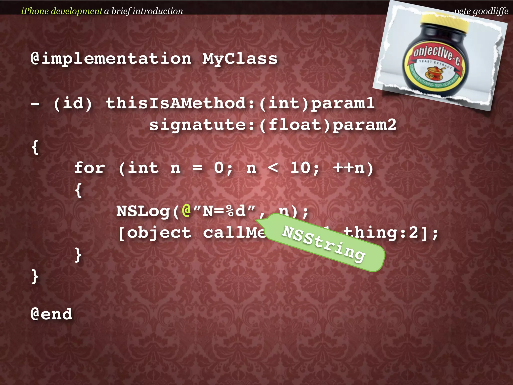 iPhone development a brief introduction    pete goodliffe




  @implementation MyClass

  - (id) thisIsAMethod:(int)param1
             signatute:(float)param2
  {
      for (int n = 0; n < 10; ++n)
      {
          NSLog(@”N=%d”, n);
                         NSS
          [object callMethod:1 thing:2];
                             tri
      }                          ng
  }

  @end
 