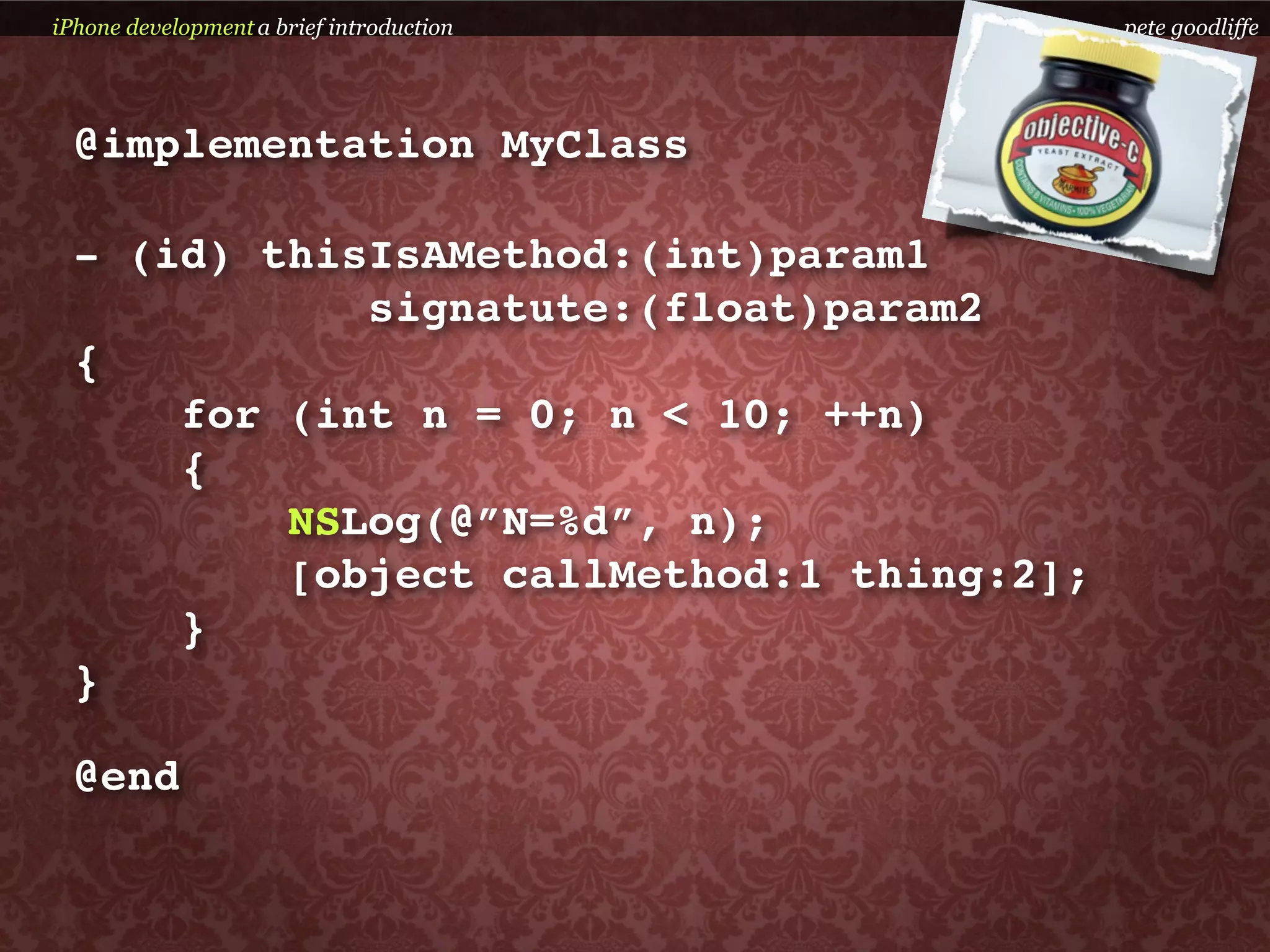iPhone development a brief introduction    pete goodliffe




  @implementation MyClass

  - (id) thisIsAMethod:(int)param1
             signatute:(float)param2
  {
      for (int n = 0; n < 10; ++n)
      {
          NSLog(@”N=%d”, n);
          [object callMethod:1 thing:2];
      }
  }

  @end
 