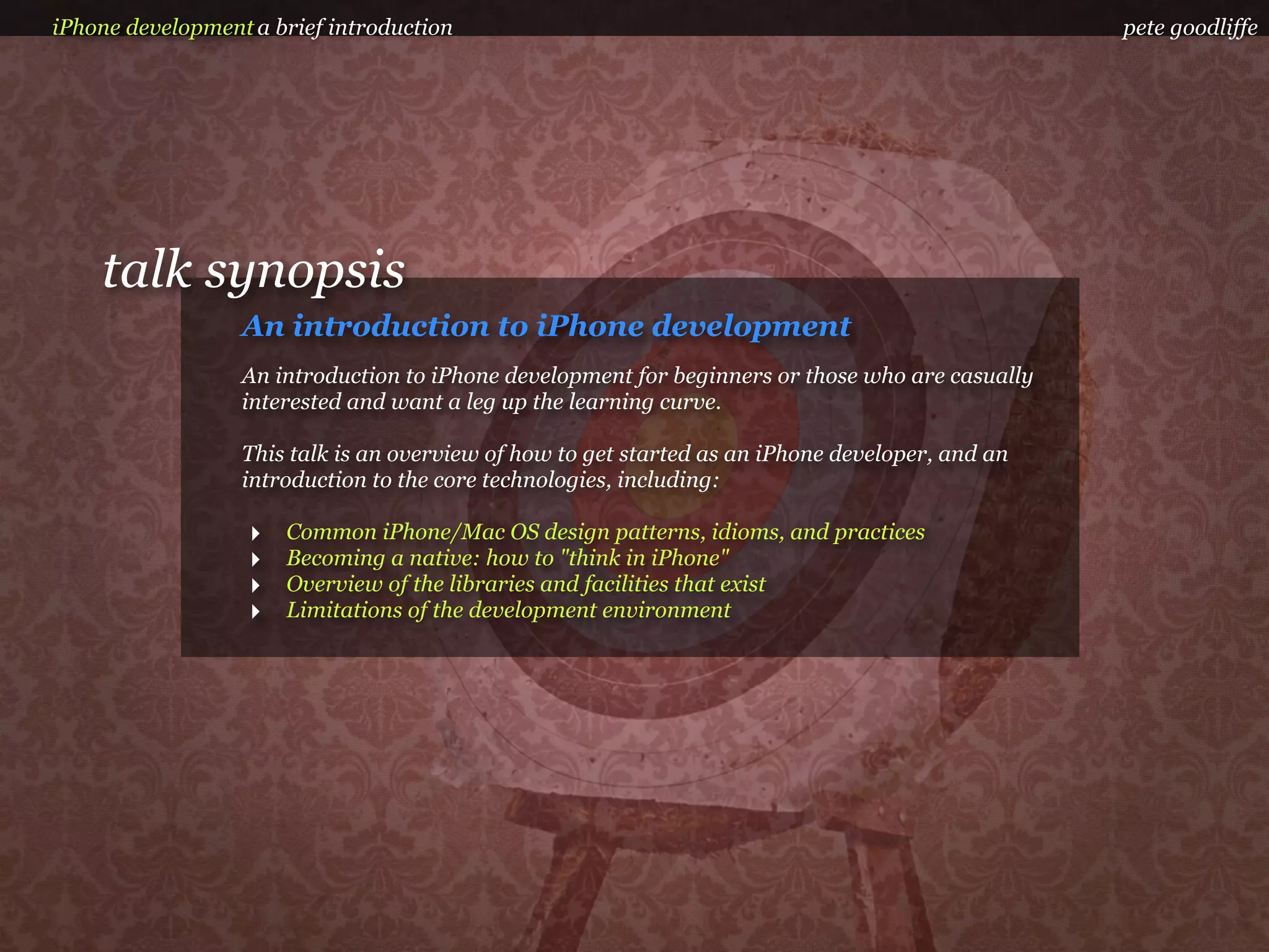 iPhone development a brief introduction                                                           pete goodliffe




    talk synopsis
                  An introduction to iPhone development
                  An introduction to iPhone development for beginners or those who are casually
                  interested and want a leg up the learning curve.

                  This talk is an overview of how to get started as an iPhone developer, and an
                  introduction to the core technologies, including:

                   ‣   Common iPhone/Mac OS design patterns, idioms, and practices
                   ‣   Becoming a native: how to "think in iPhone"
                   ‣   Overview of the libraries and facilities that exist
                   ‣   Limitations of the development environment
 