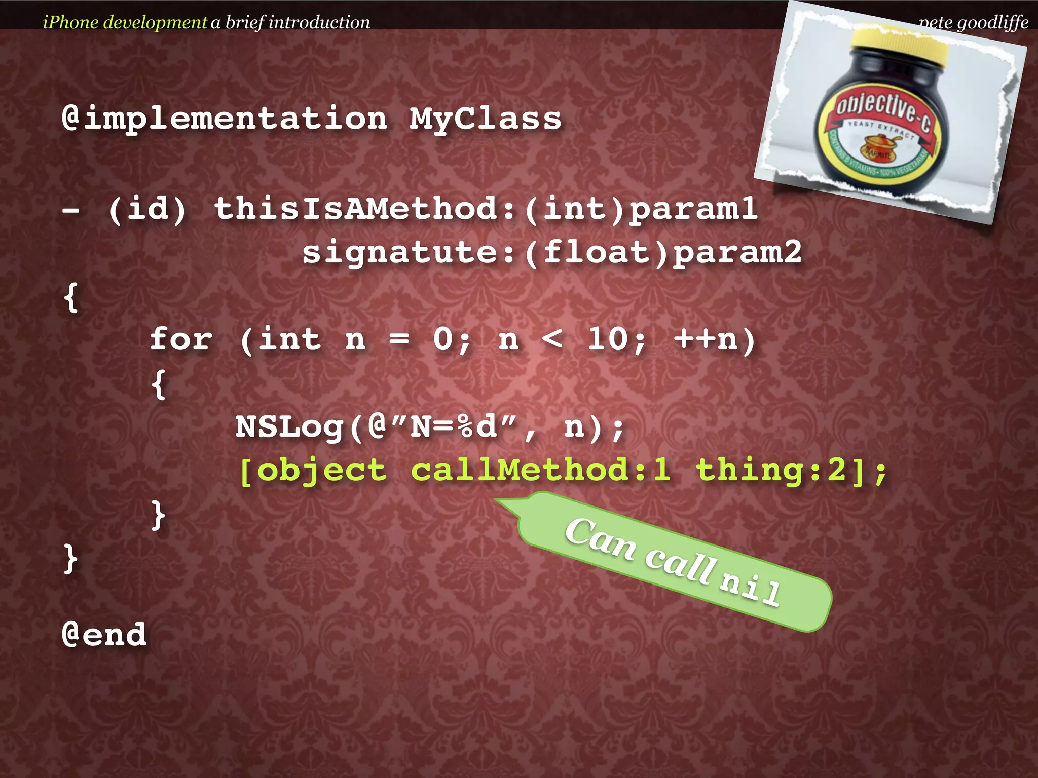 iPhone development a brief introduction     pete goodliffe




  @implementation MyClass

  - (id) thisIsAMethod:(int)param1
              signatute:(float)param2
  {
       for (int n = 0; n < 10; ++n)
       {
           NSLog(@”N=%d”, n);
           [object callMethod:1 thing:2];
       }                  Can
  }                           call
                                   nil
  @end
 