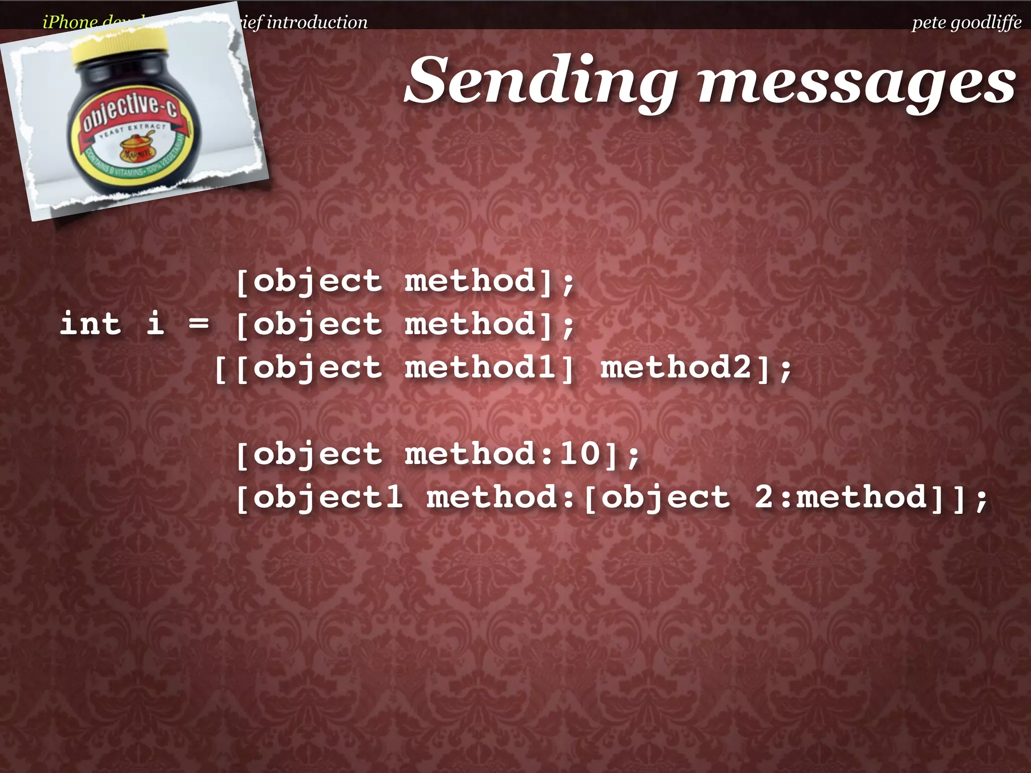 iPhone development a brief introduction                pete goodliffe



                                          Sending messages

         [object method];
 int i = [object method];
        [[object method1] method2];

                      [object method:10];
                      [object1 method:[object 2:method]];
 