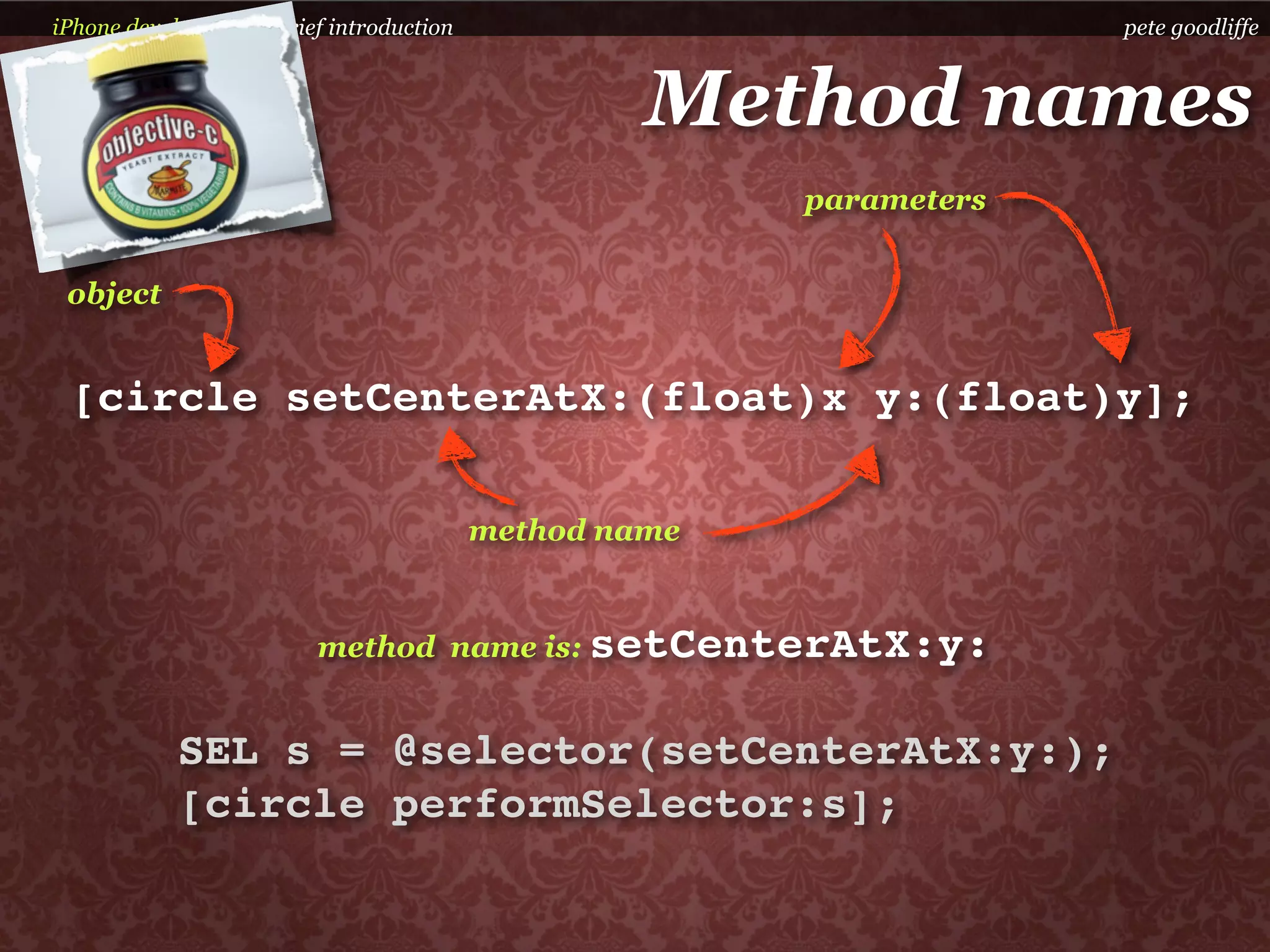 iPhone development a brief introduction                              pete goodliffe



                                                   Method names
                                                        parameters


 object


 [circle setCenterAtX:(float)x y:(float)y];

                                          method name


                         method name is: setCenterAtX:y:


            SEL s = @selector(setCenterAtX:y:);
            [circle performSelector:s];
 
