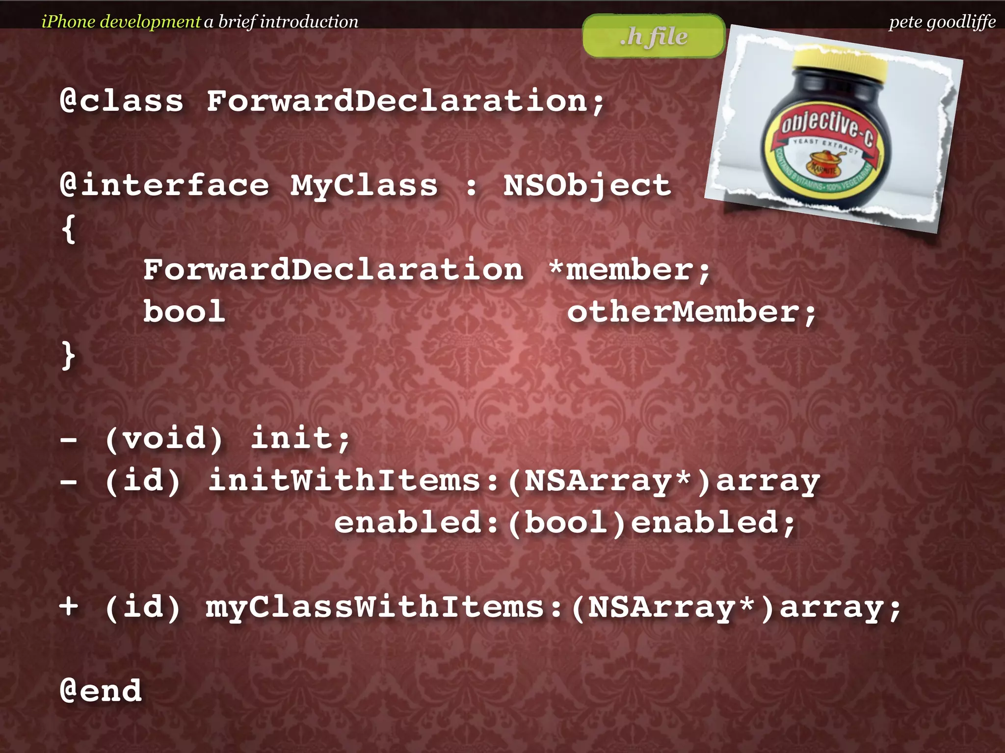 iPhone development a brief introduction             pete goodliffe
                                          .h file

  @class ForwardDeclaration;

  @interface MyClass : NSObject
  {
      ForwardDeclaration *member;
      bool                otherMember;
  }

  - (void) init;
  - (id) initWithItems:(NSArray*)array
               enabled:(bool)enabled;

  + (id) myClassWithItems:(NSArray*)array;

  @end
 