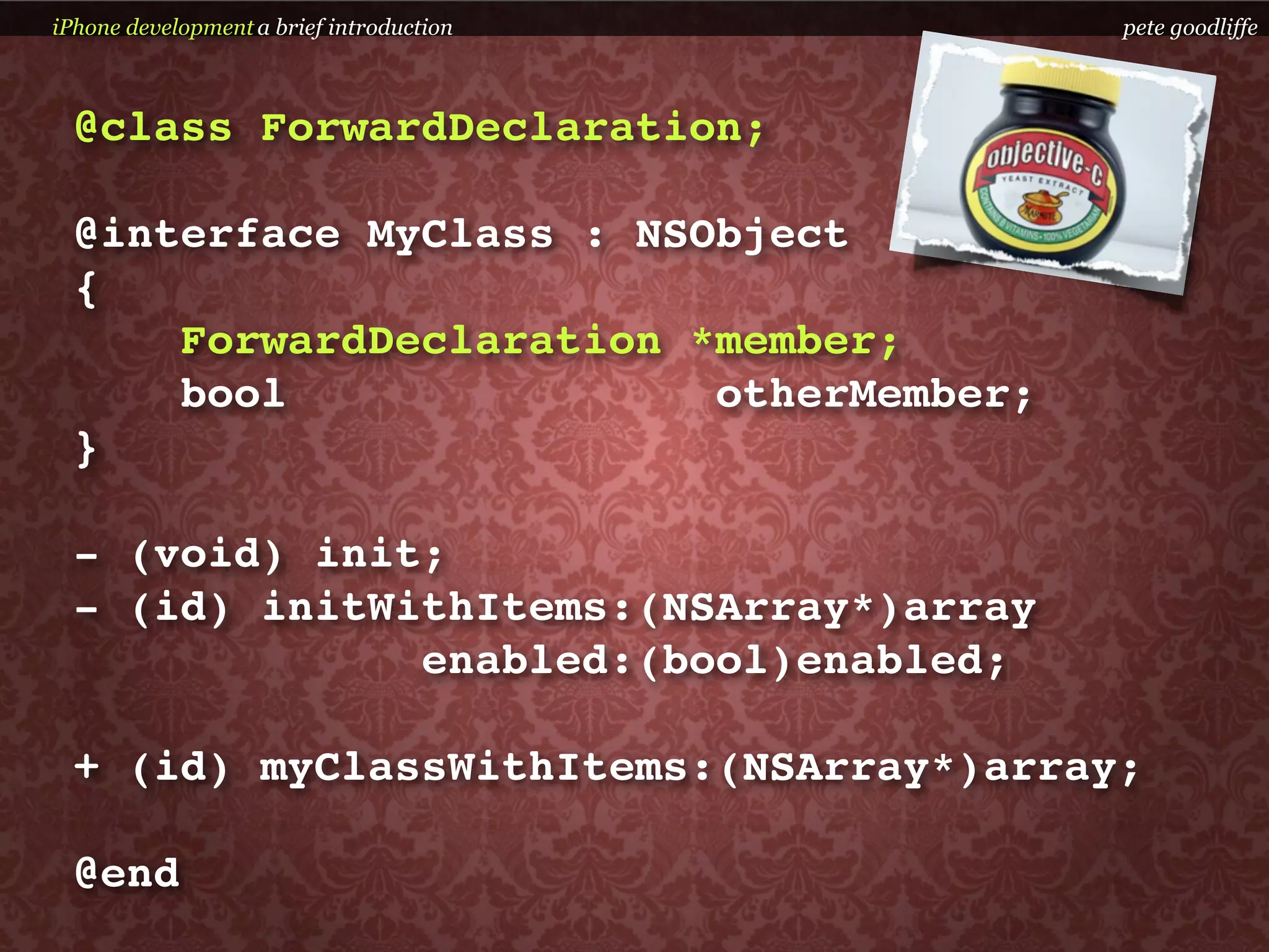 iPhone development a brief introduction   pete goodliffe



  @class ForwardDeclaration;

  @interface MyClass : NSObject
  {
      ForwardDeclaration *member;
      bool                otherMember;
  }

  - (void) init;
  - (id) initWithItems:(NSArray*)array
               enabled:(bool)enabled;

  + (id) myClassWithItems:(NSArray*)array;

  @end
 