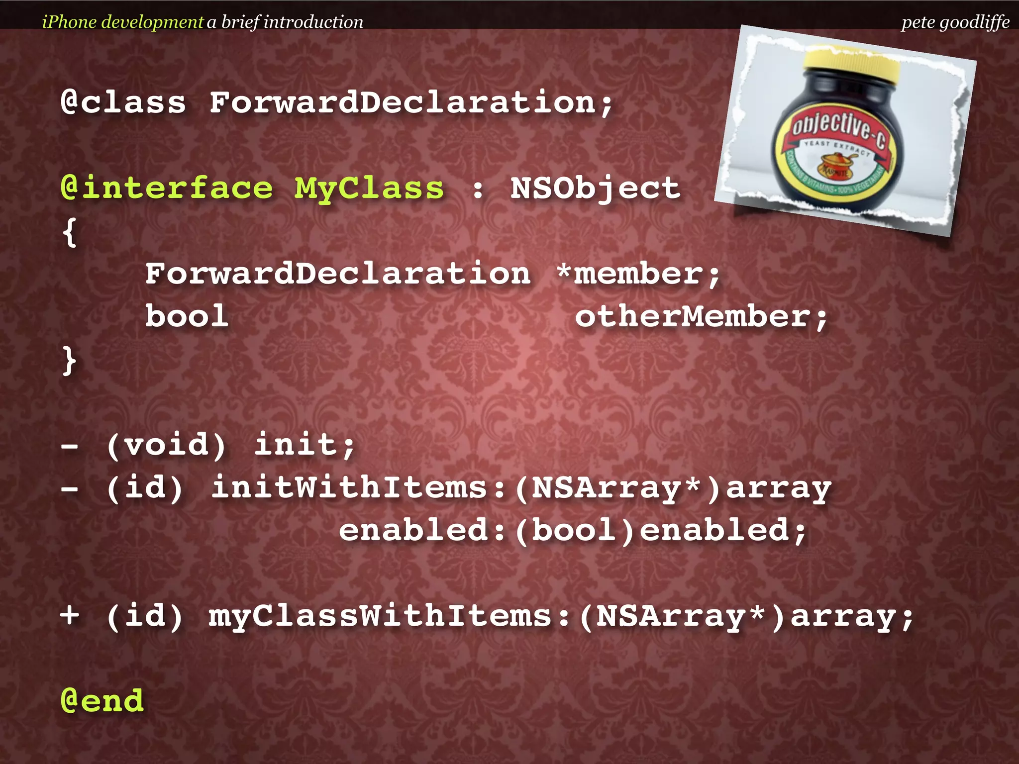 iPhone development a brief introduction   pete goodliffe



  @class ForwardDeclaration;

  @interface MyClass : NSObject
  {
      ForwardDeclaration *member;
      bool                otherMember;
  }

  - (void) init;
  - (id) initWithItems:(NSArray*)array
               enabled:(bool)enabled;

  + (id) myClassWithItems:(NSArray*)array;

  @end
 