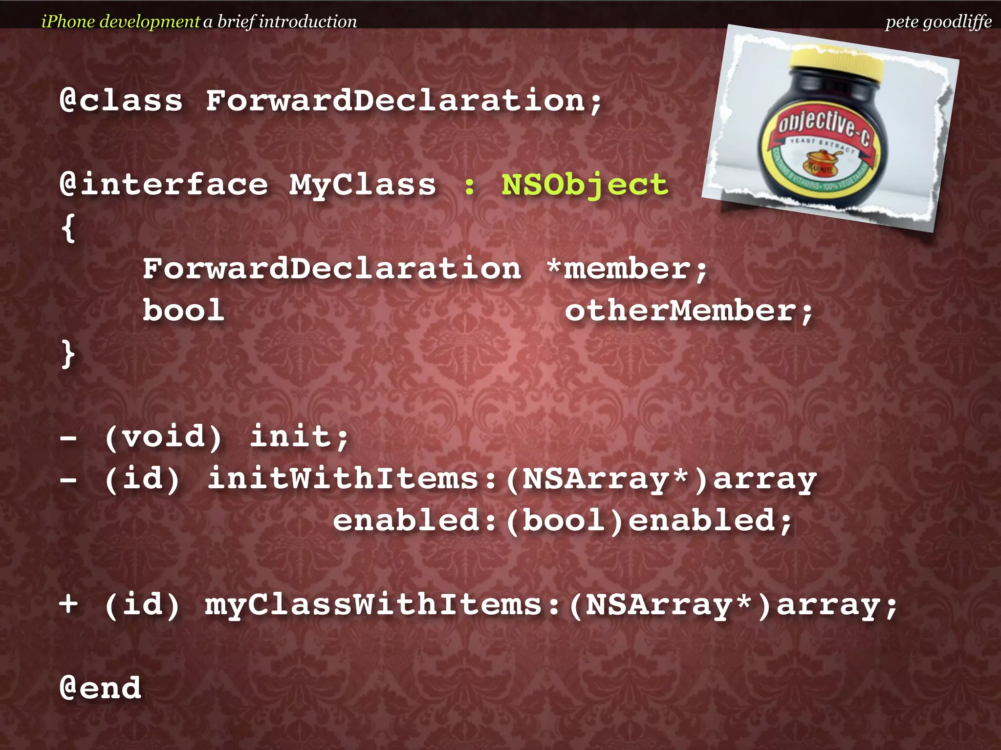 iPhone development a brief introduction   pete goodliffe



  @class ForwardDeclaration;

  @interface MyClass : NSObject
  {
      ForwardDeclaration *member;
      bool                otherMember;
  }

  - (void) init;
  - (id) initWithItems:(NSArray*)array
               enabled:(bool)enabled;

  + (id) myClassWithItems:(NSArray*)array;

  @end
 