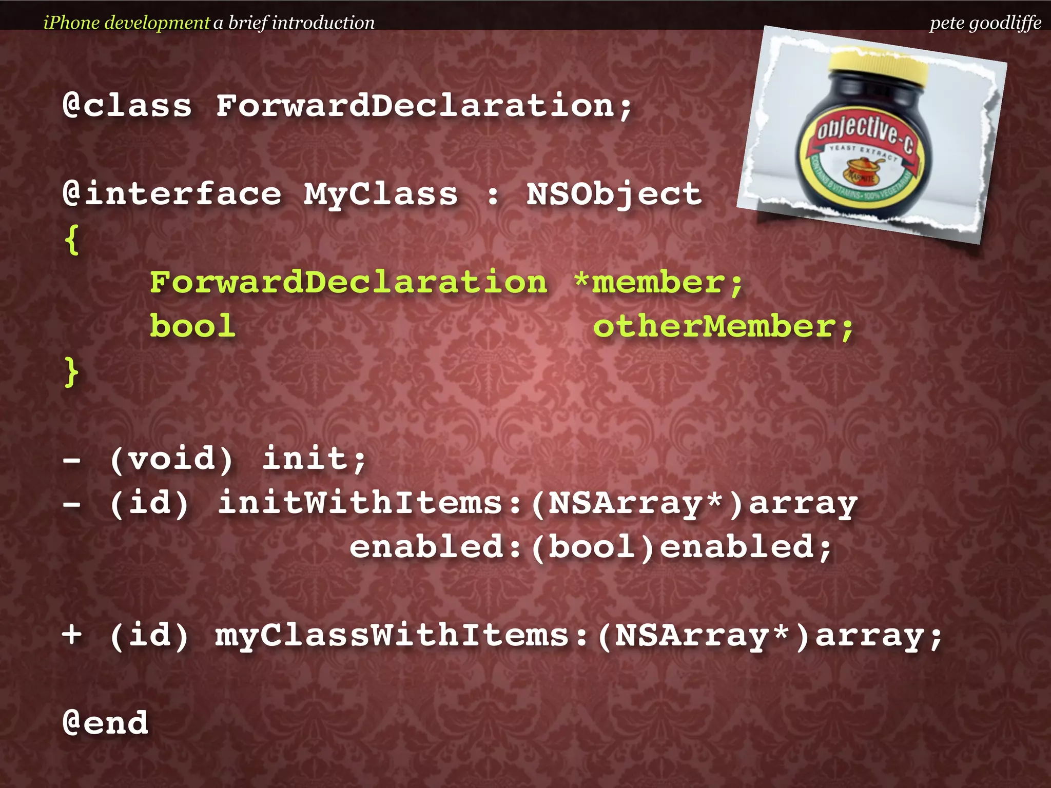 iPhone development a brief introduction   pete goodliffe



  @class ForwardDeclaration;

  @interface MyClass : NSObject
  {
      ForwardDeclaration *member;
      bool                otherMember;
  }

  - (void) init;
  - (id) initWithItems:(NSArray*)array
               enabled:(bool)enabled;

  + (id) myClassWithItems:(NSArray*)array;

  @end
 