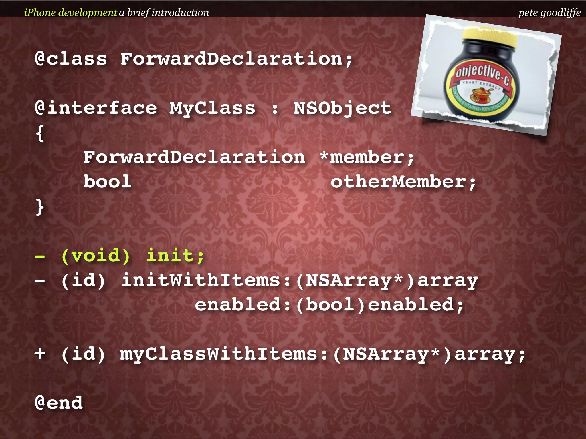 iPhone development a brief introduction   pete goodliffe



  @class ForwardDeclaration;

  @interface MyClass : NSObject
  {
      ForwardDeclaration *member;
      bool                otherMember;
  }

  - (void) init;
  - (id) initWithItems:(NSArray*)array
               enabled:(bool)enabled;

  + (id) myClassWithItems:(NSArray*)array;

  @end
 