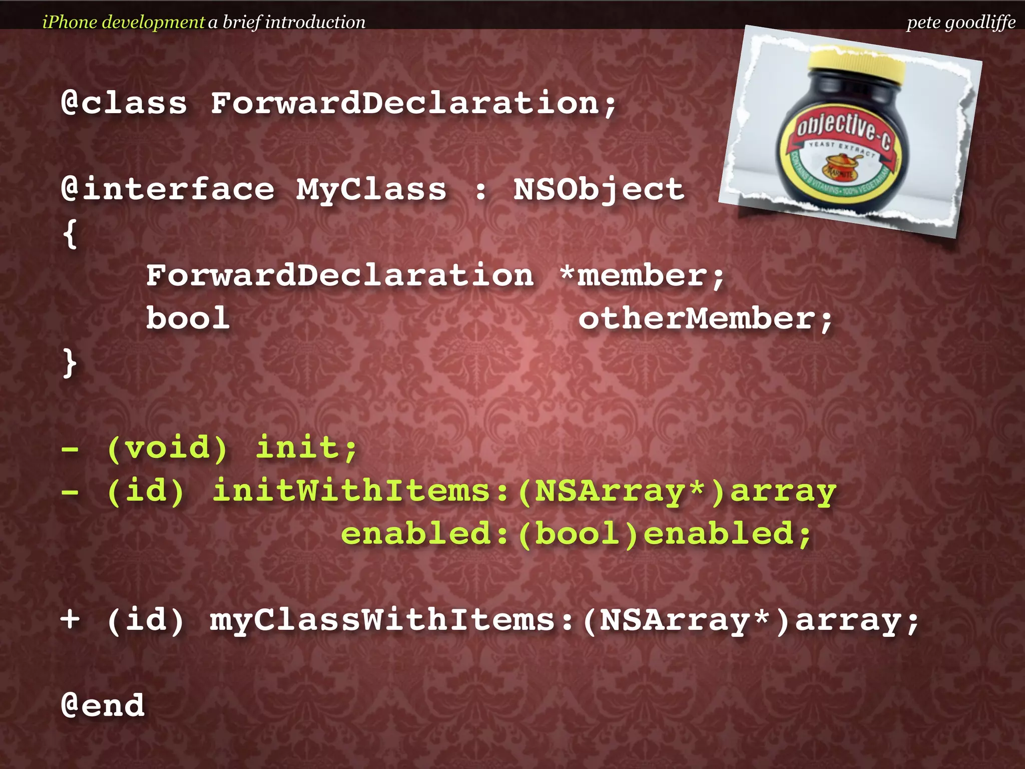 iPhone development a brief introduction   pete goodliffe



  @class ForwardDeclaration;

  @interface MyClass : NSObject
  {
      ForwardDeclaration *member;
      bool                otherMember;
  }

  - (void) init;
  - (id) initWithItems:(NSArray*)array
               enabled:(bool)enabled;

  + (id) myClassWithItems:(NSArray*)array;

  @end
 