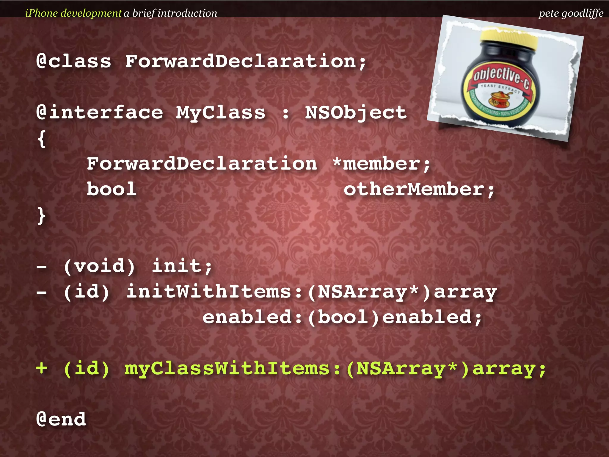 iPhone development a brief introduction   pete goodliffe



  @class ForwardDeclaration;

  @interface MyClass : NSObject
  {
      ForwardDeclaration *member;
      bool                otherMember;
  }

  - (void) init;
  - (id) initWithItems:(NSArray*)array
               enabled:(bool)enabled;

  + (id) myClassWithItems:(NSArray*)array;

  @end
 