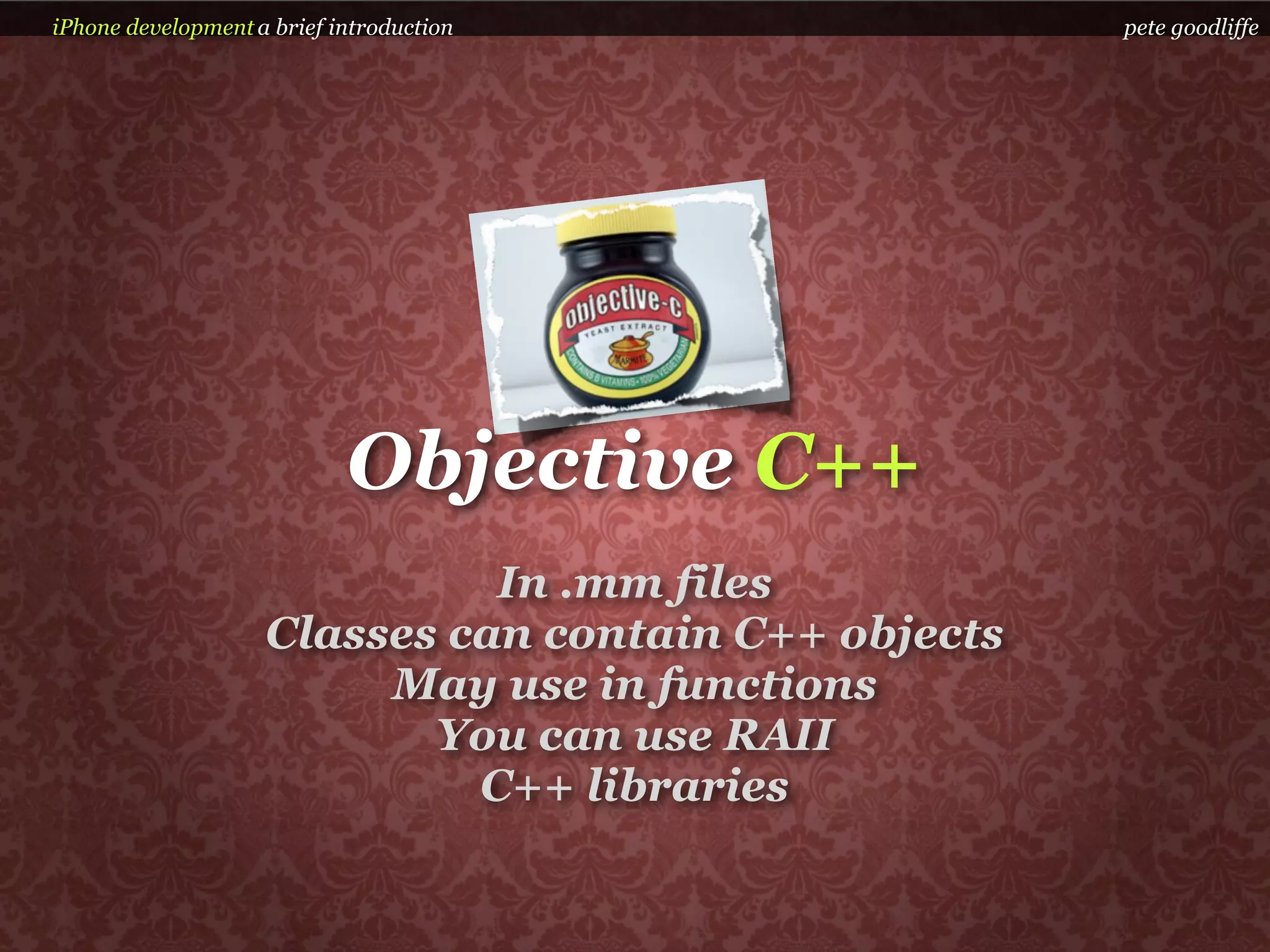 iPhone development a brief introduction               pete goodliffe




                            Objective C++
                              In .mm files
                    Classes can contain C++ objects
                         May use in functions
                           You can use RAII
                             C++ libraries
 