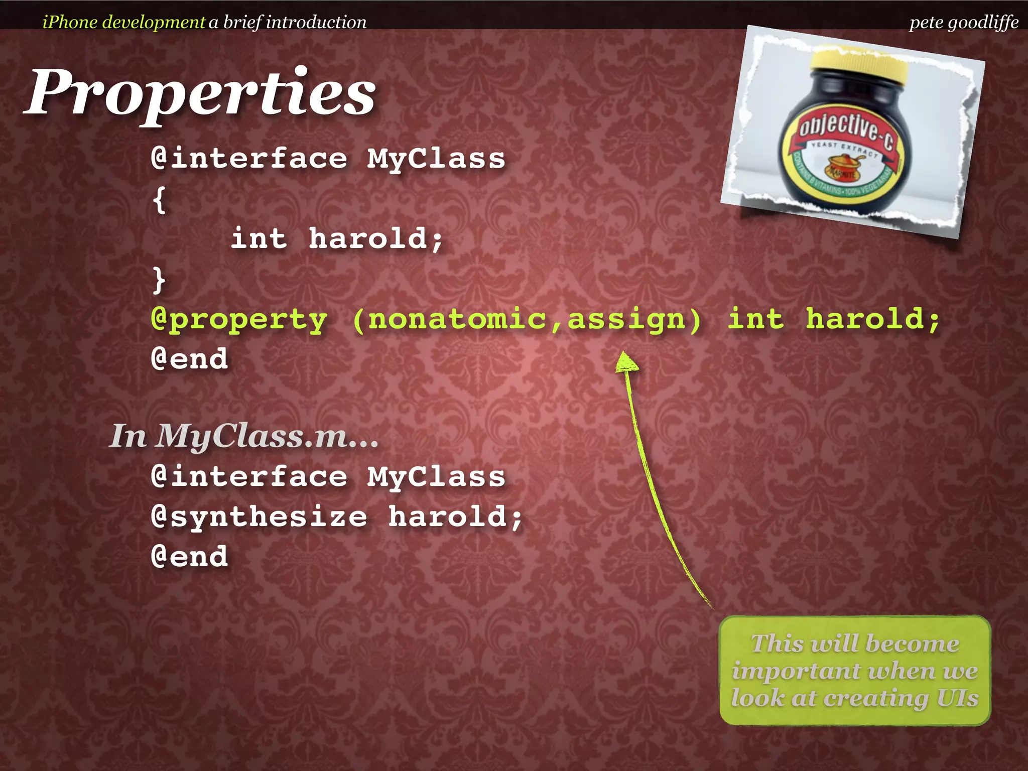 iPhone development a brief introduction                 pete goodliffe



Properties
            @interface MyClass
            {
                 int harold;
            }
            @property (nonatomic,assign) int harold;
            @end

        In MyClass.m...
          @interface MyClass
          @synthesize harold;
          @end

                                            This will become
                                          important when we
                                          look at creating UIs
 