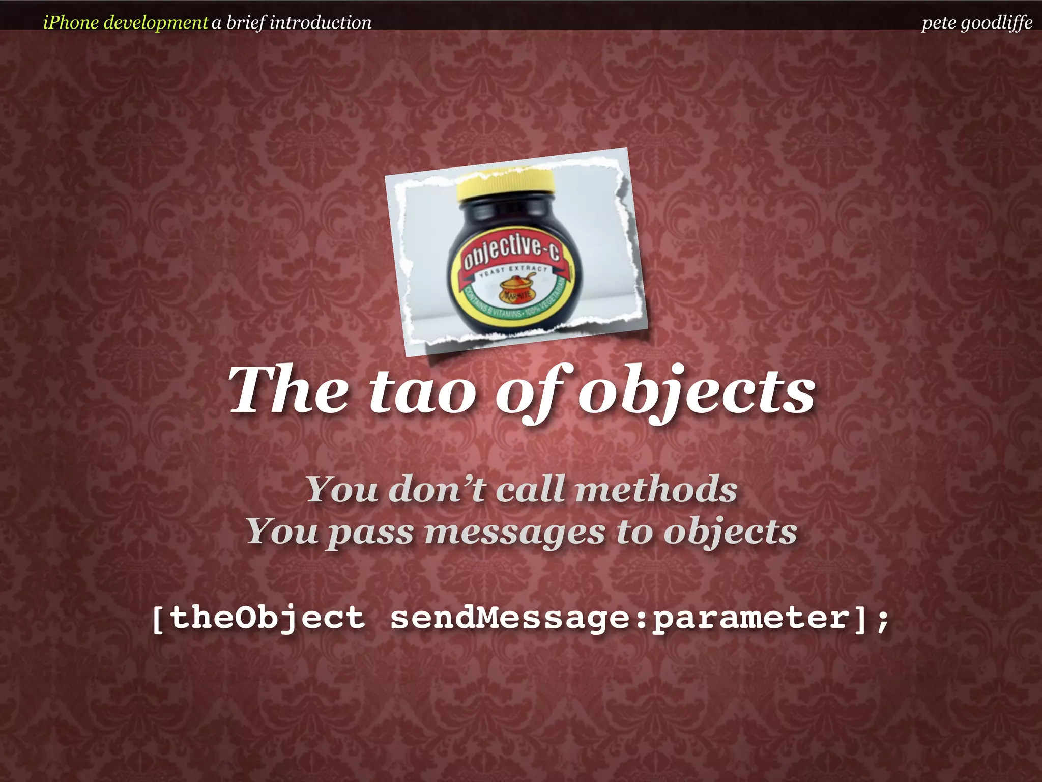 iPhone development a brief introduction               pete goodliffe




                     The tao of objects
                         You don’t call methods
                       You pass messages to objects

            [theObject sendMessage:parameter];
 