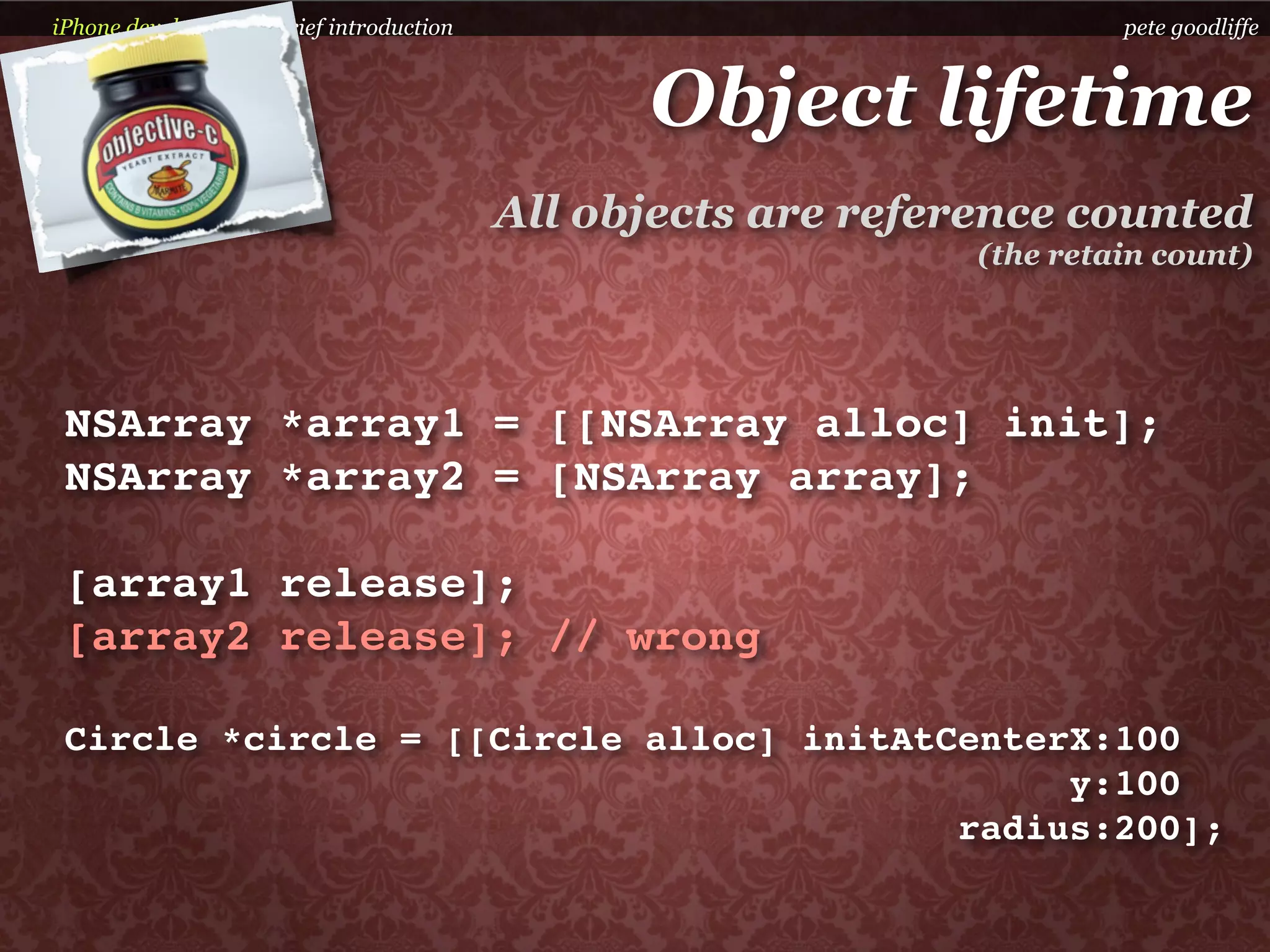 iPhone development a brief introduction                                 pete goodliffe



                                                Object lifetime
                                          All objects are reference counted
                                                               (the retain count)




 NSArray *array1 = [[NSArray alloc] init];
 NSArray *array2 = [NSArray array];

 [array1 release];
 [array2 release]; // wrong

 Circle *circle = [[Circle alloc] initAtCenterX:100
                                              y:100
                                         radius:200];
 