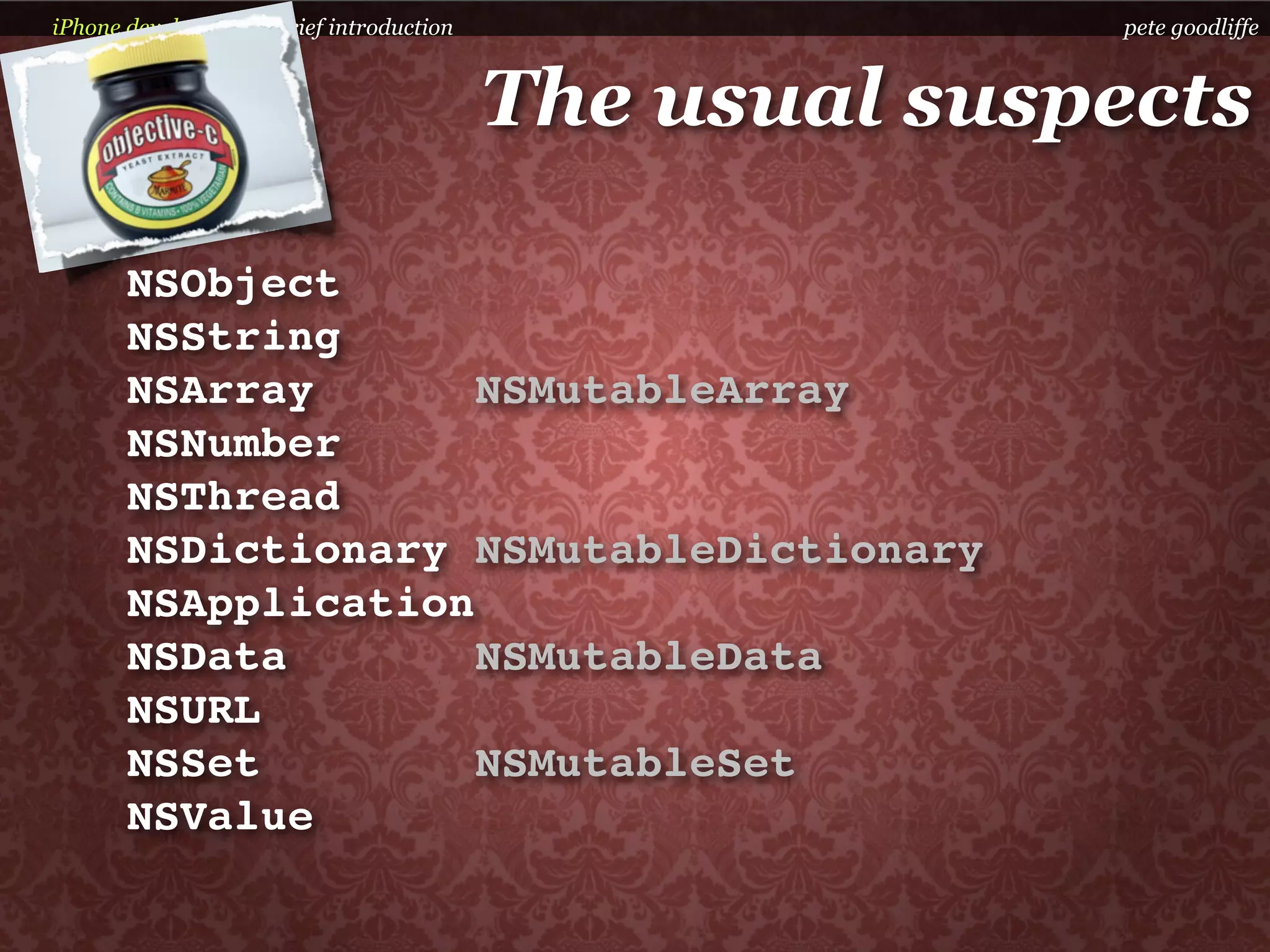 iPhone development a brief introduction                 pete goodliffe



                                          The usual suspects

       NSObject
       NSString
       NSArray       NSMutableArray
       NSNumber
       NSThread
       NSDictionary NSMutableDictionary
       NSApplication
       NSData        NSMutableData
       NSURL
       NSSet         NSMutableSet
       NSValue
 