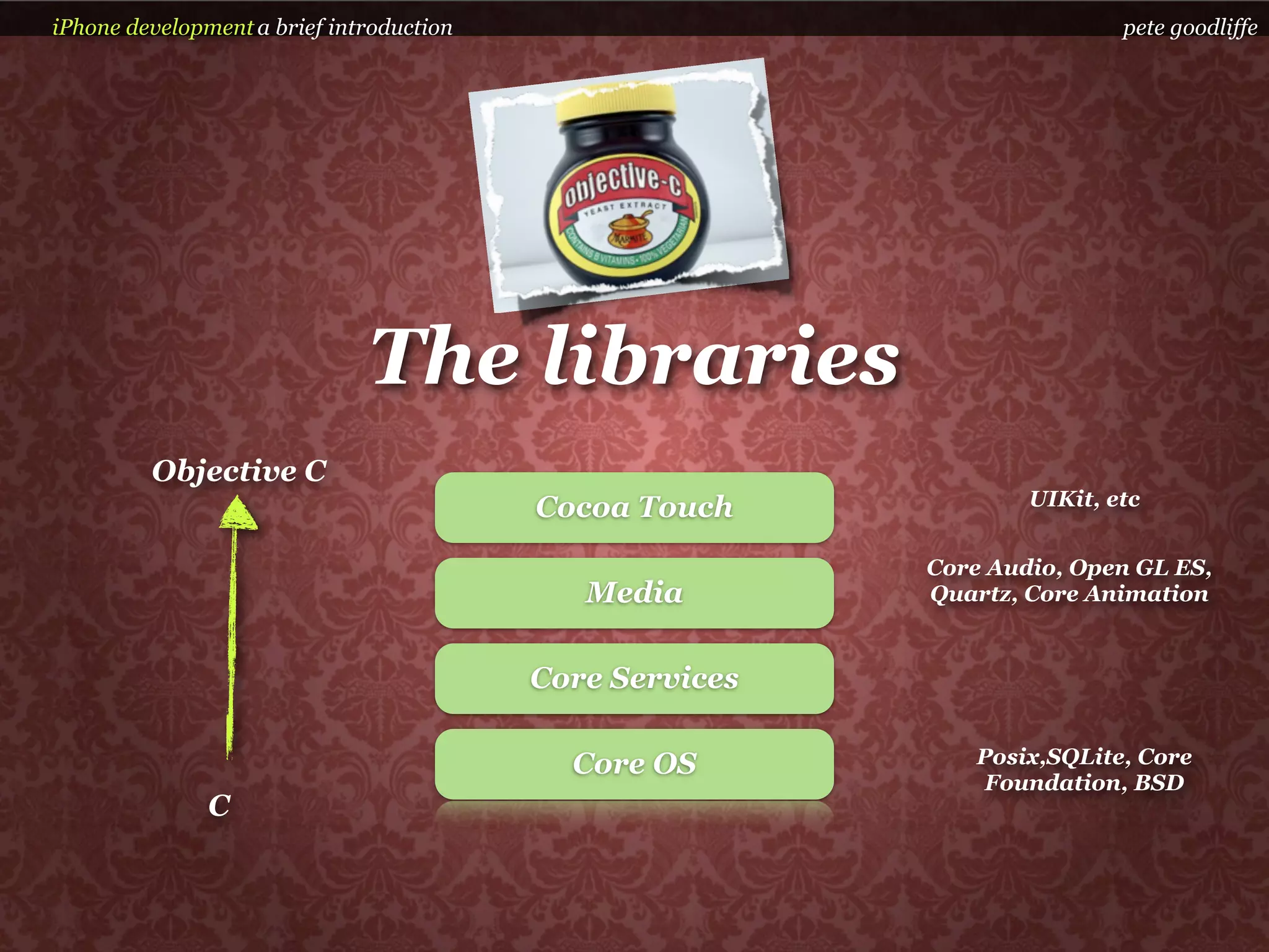 iPhone development a brief introduction                                   pete goodliffe




                              The libraries
         Objective C
                                          Cocoa Touch             UIKit, etc


                                                          Core Audio, Open GL ES,
                                             Media        Quartz, Core Animation


                                          Core Services

                                            Core OS           Posix,SQLite, Core
                                                               Foundation, BSD
               C
 