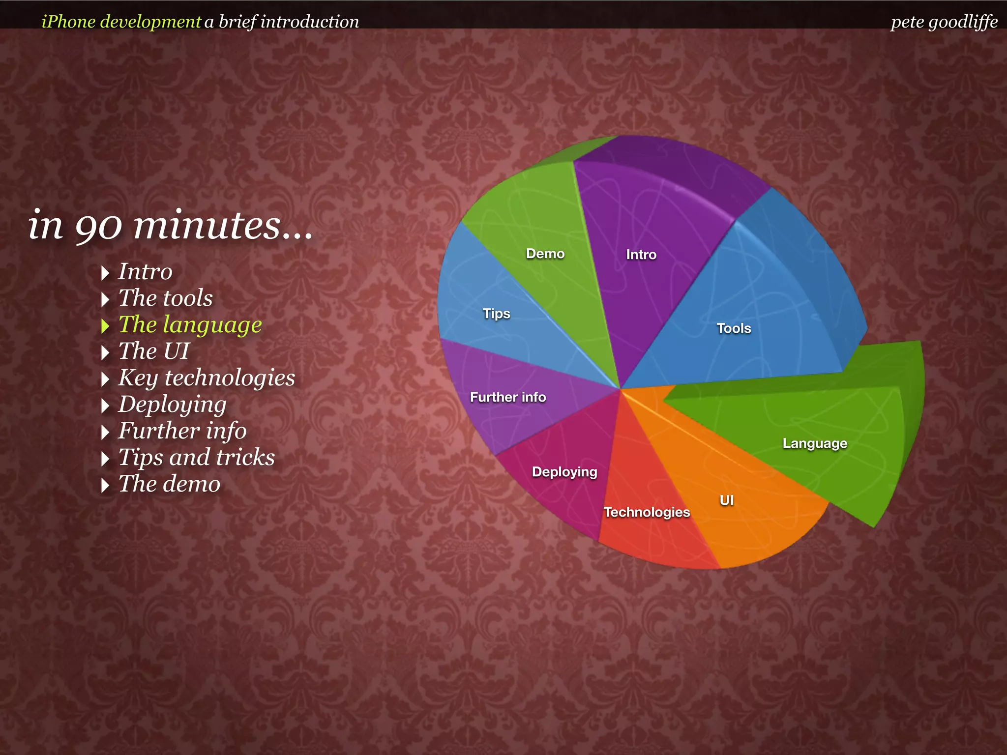 iPhone development a brief introduction                                                          pete goodliffe




in 90 minutes...                                   Demo           Intro
      ‣ Intro
      ‣ The tools                           Tips
      ‣ The language                                                          Tools

      ‣ The UI
      ‣ Key technologies
      ‣ Deploying                         Further info

      ‣ Further info                                                                  Language
      ‣ Tips and tricks                            Deploying
      ‣ The demo                                                              UI
                                                               Technologies
 