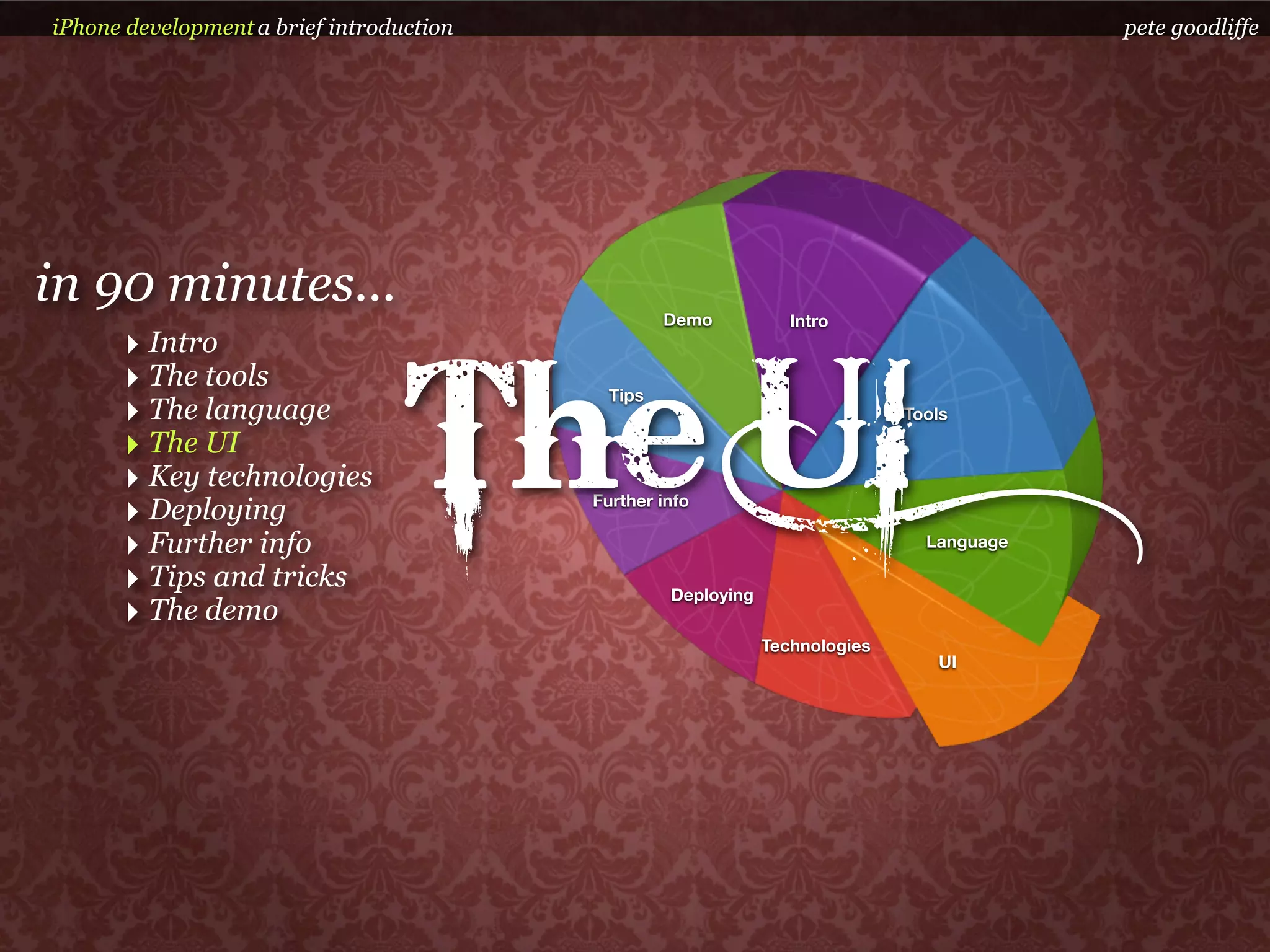 iPhone development a brief introduction                                                    pete goodliffe




in 90 minutes...                                   Demo           Intro
      ‣ Intro


                                  The UI
      ‣ The tools                           Tips
      ‣ The language                                                          Tools

      ‣ The UI
      ‣ Key technologies
      ‣ Deploying                         Further info

      ‣ Further info                                                            Language

      ‣ Tips and tricks                            Deploying
      ‣ The demo
                                                               Technologies
                                                                                 UI
 