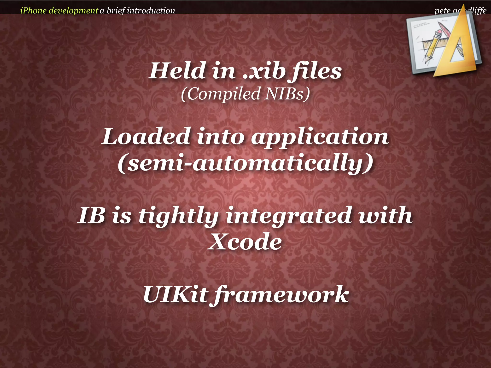 iPhone development a brief introduction                     pete goodliffe




                                Held in .xib files
                                          (Compiled NIBs)

                    Loaded into application
                     (semi-automatically)

              IB is tightly integrated with
                          Xcode

                              UIKit framework
 