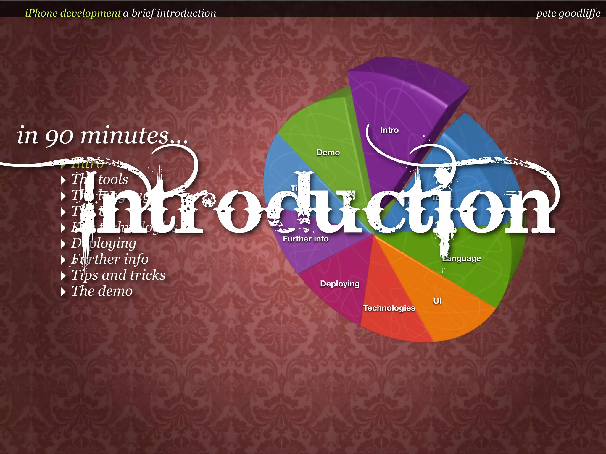 iPhone development a brief introduction                                                       pete goodliffe




in 90 minutes...                                   Demo
                                                                  Intro



      ‣ Intro


          Introduction
      ‣ The tools                           Tips
      ‣ The language                                                          Tools

      ‣ The UI
      ‣ Key technologies
      ‣ Deploying                         Further info

      ‣ Further info                                                               Language

      ‣ Tips and tricks                            Deploying
      ‣ The demo                                                              UI
                                                               Technologies
 