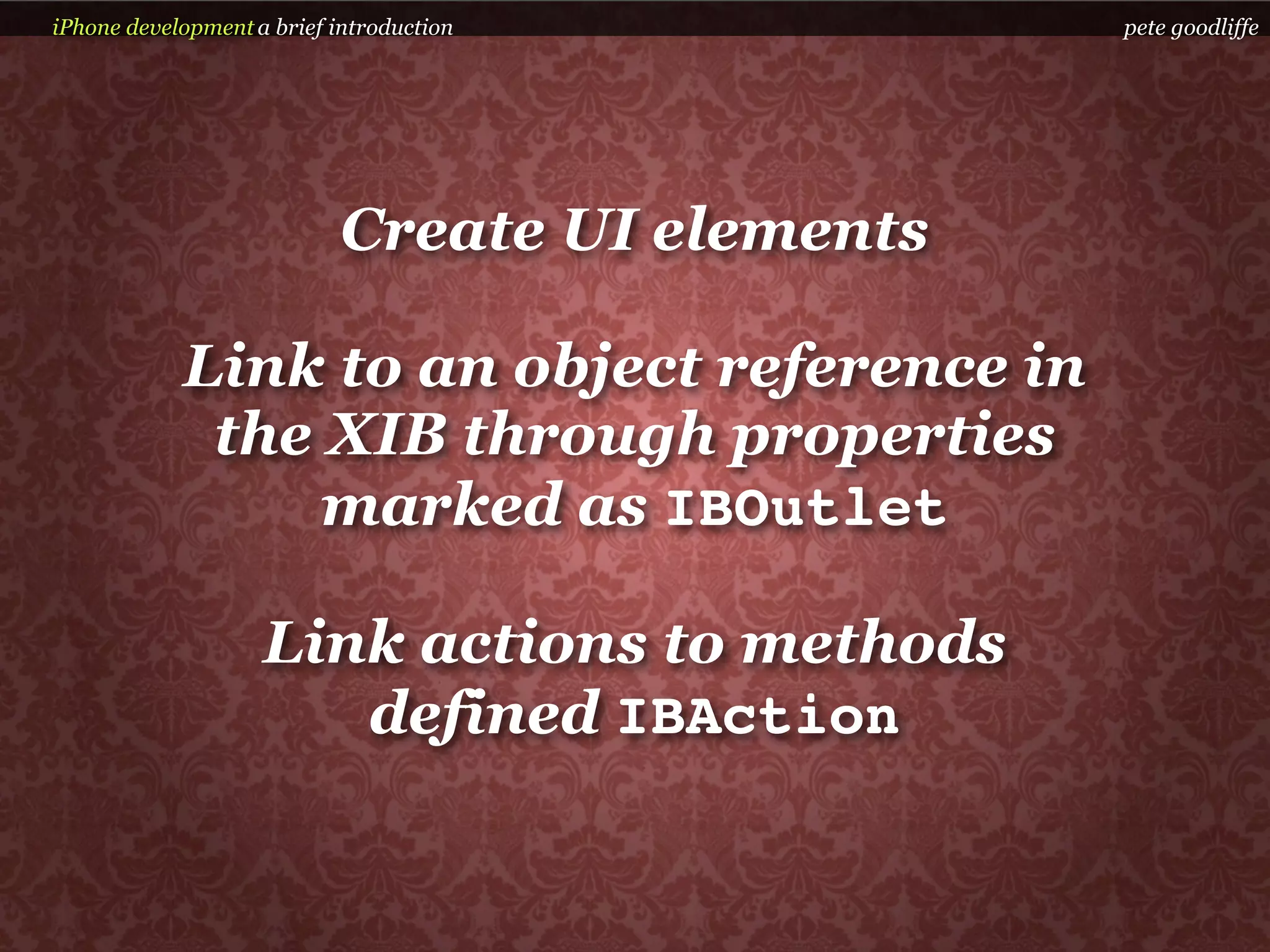 iPhone development a brief introduction          pete goodliffe




                            Create UI elements

            Link to an object reference in
             the XIB through properties
                 marked as IBOutlet

                    Link actions to methods
                       defined IBAction
 