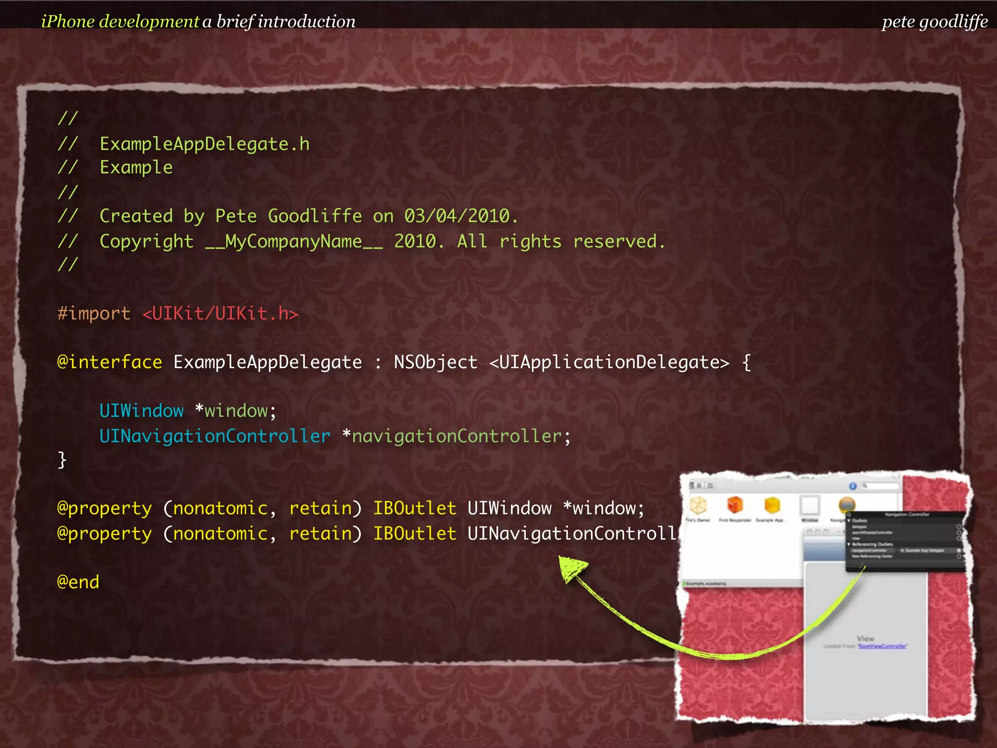 iPhone development a brief introduction                                         pete goodliffe




  //
  //     ExampleAppDelegate.h
  //     Example
  //
  //     Created by Pete Goodliffe on 03/04/2010.
  //     Copyright __MyCompanyName__ 2010. All rights reserved.
  //

  #import <UIKit/UIKit.h>

  @interface ExampleAppDelegate : NSObject <UIApplicationDelegate> {

         UIWindow *window;
         UINavigationController *navigationController;
  }

  @property (nonatomic, retain) IBOutlet UIWindow *window;
  @property (nonatomic, retain) IBOutlet UINavigationController *navigationController;

  @end
 