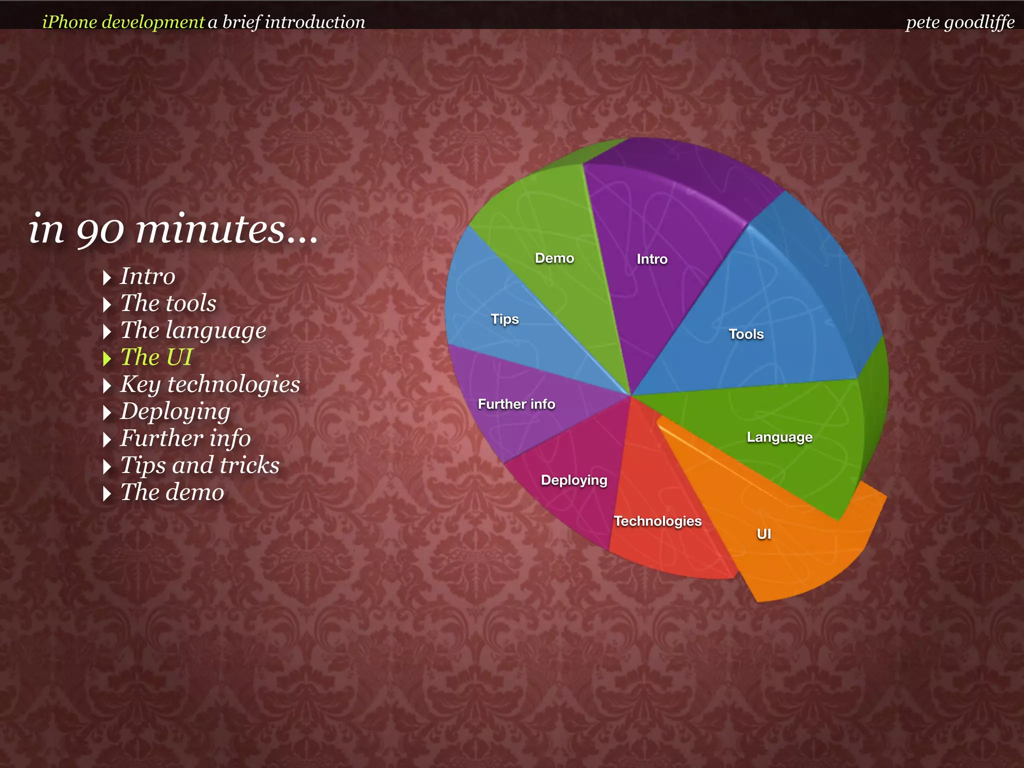 iPhone development a brief introduction                                                    pete goodliffe




in 90 minutes...                                   Demo           Intro
      ‣ Intro
      ‣ The tools                           Tips
      ‣ The language                                                          Tools

      ‣ The UI
      ‣ Key technologies
      ‣ Deploying                         Further info

      ‣ Further info                                                            Language

      ‣ Tips and tricks                            Deploying
      ‣ The demo
                                                               Technologies
                                                                                 UI
 