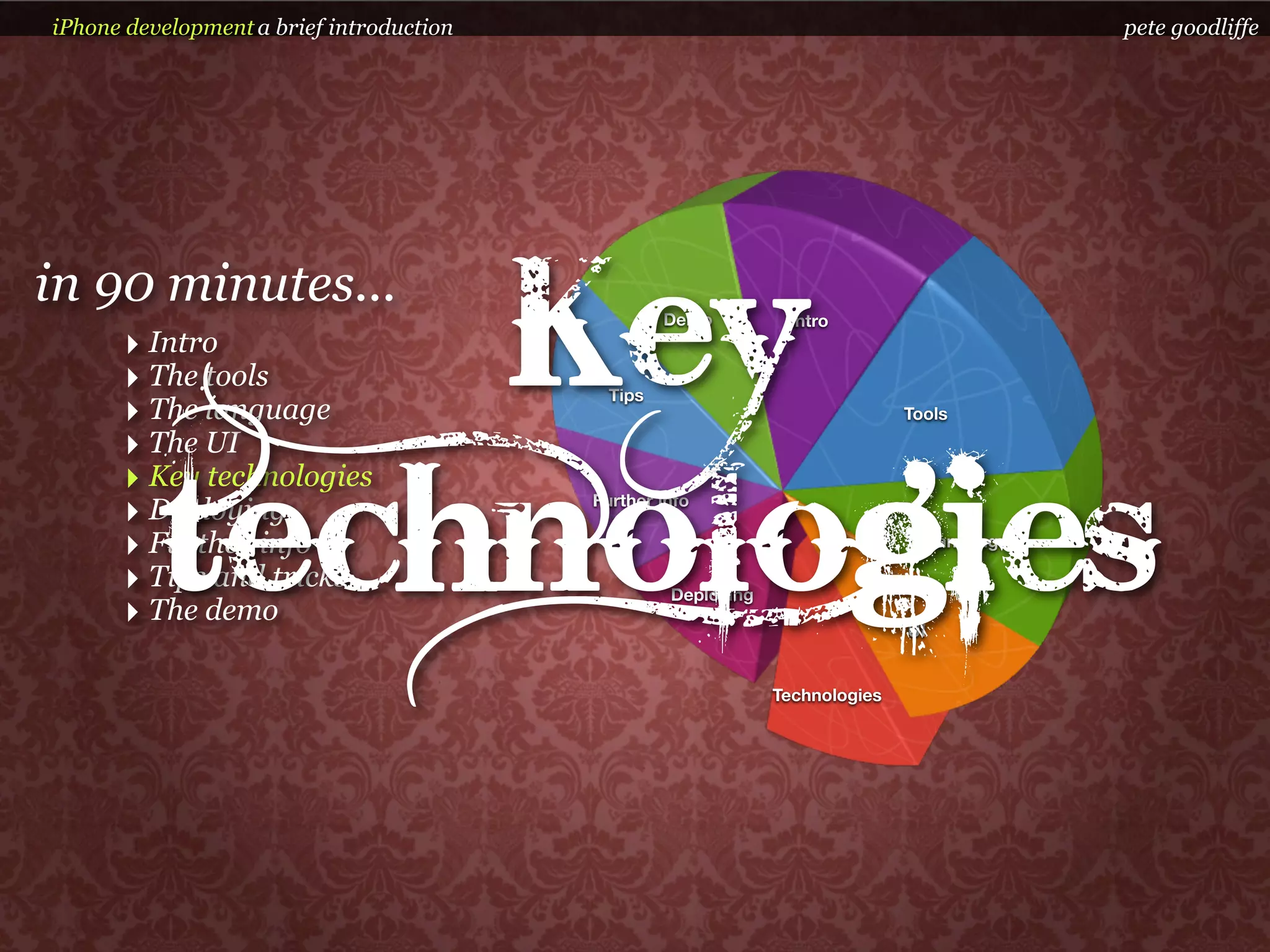 iPhone development a brief introduction                                                       pete goodliffe




      ‣ Intro
              Key
in 90 minutes...
      ‣ The tools
      ‣ The language
      ‣ The UI
                                            Tips
                                                   Demo         Intro




                                                                              Tools




          technologies
      ‣ Key technologies
      ‣ Deploying                         Further info

      ‣ Further info                                                               Language

      ‣ Tips and tricks                            Deploying
      ‣ The demo                                                              UI


                                                               Technologies
 