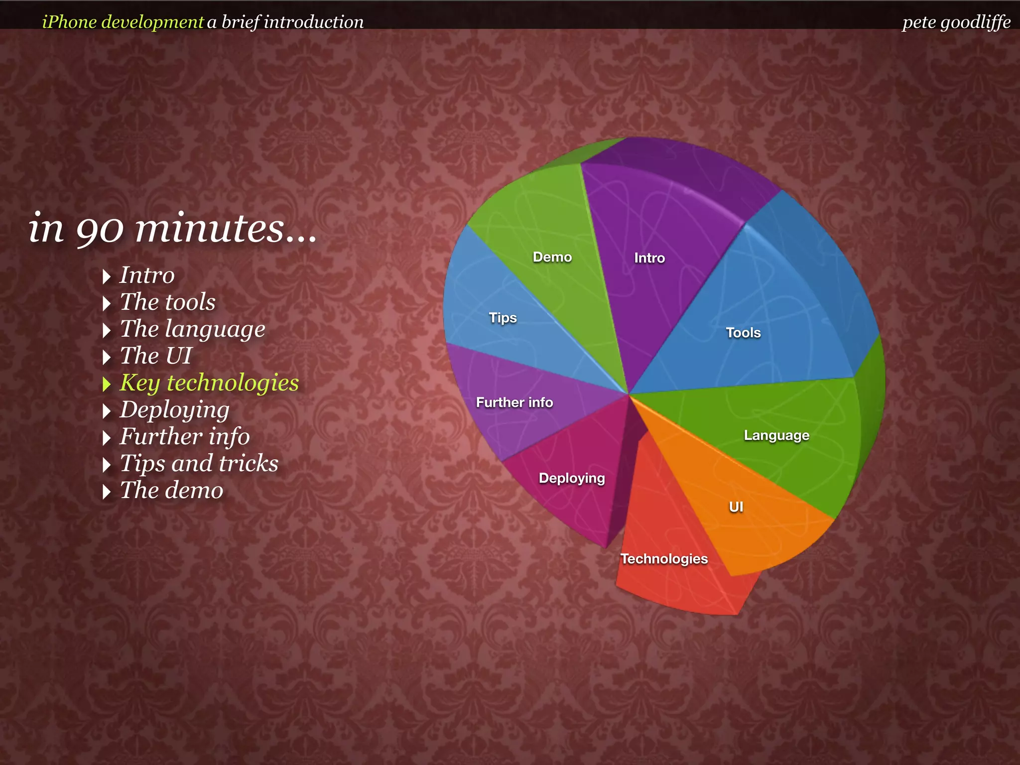 iPhone development a brief introduction                                                       pete goodliffe




in 90 minutes...                                   Demo         Intro
      ‣ Intro
      ‣ The tools                           Tips
      ‣ The language                                                          Tools

      ‣ The UI
      ‣ Key technologies
      ‣ Deploying                         Further info

      ‣ Further info                                                               Language

      ‣ Tips and tricks                            Deploying
      ‣ The demo                                                              UI


                                                               Technologies
 