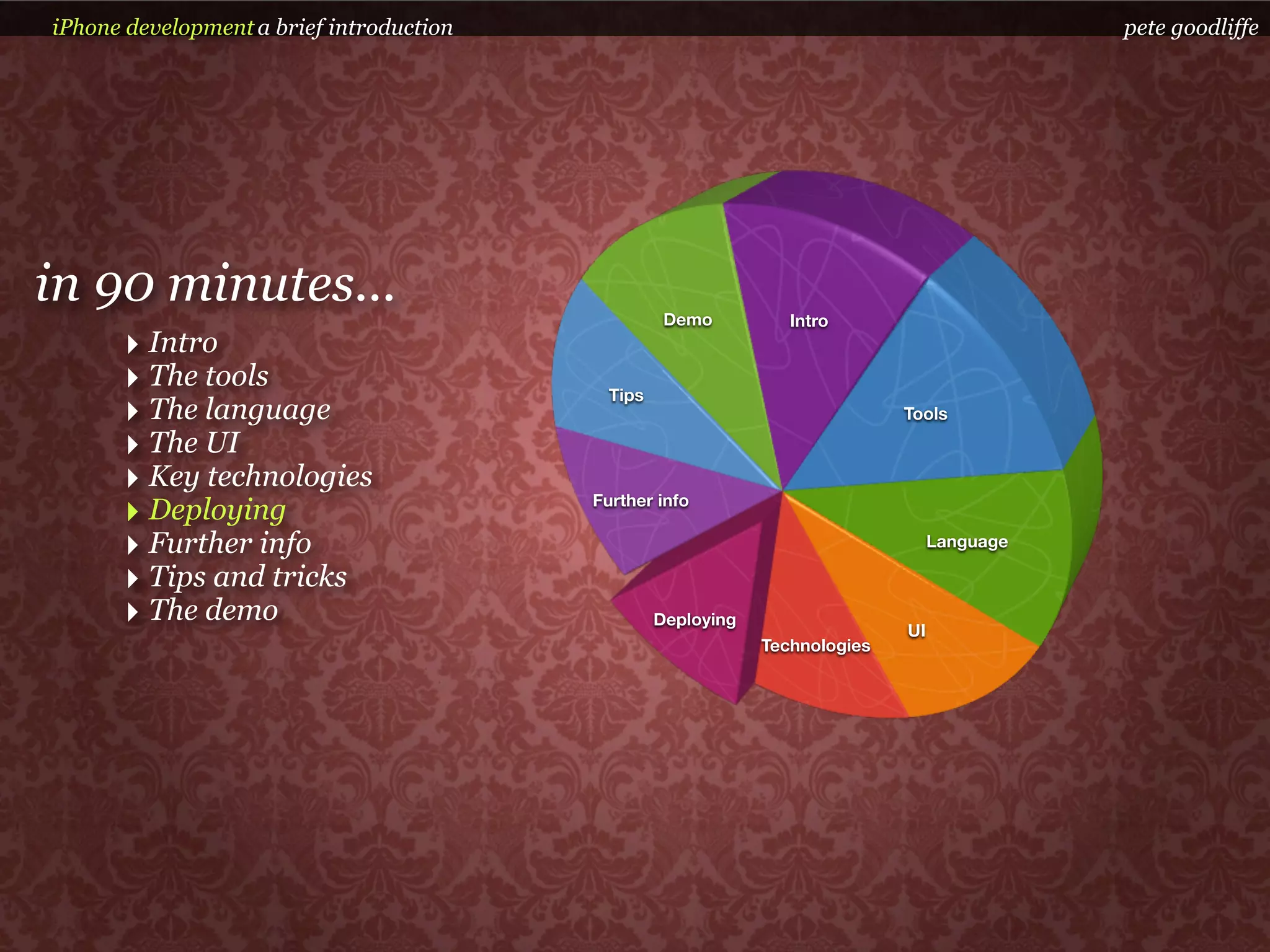 iPhone development a brief introduction                                                       pete goodliffe




in 90 minutes...                                    Demo          Intro
      ‣ Intro
      ‣ The tools                           Tips
      ‣ The language                                                          Tools

      ‣ The UI
      ‣ Key technologies
      ‣ Deploying                         Further info

      ‣ Further info                                                               Language

      ‣ Tips and tricks
      ‣ The demo                                   Deploying
                                                                              UI
                                                               Technologies
 