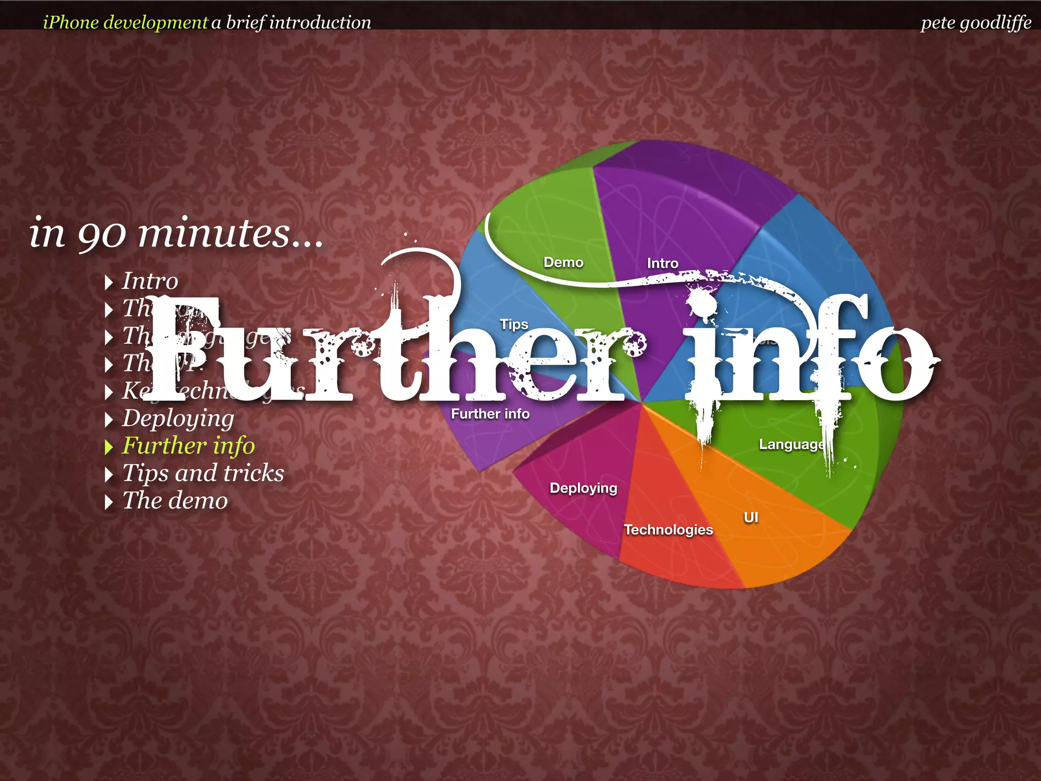 iPhone development a brief introduction                                                             pete goodliffe




in 90 minutes...                                         Demo           Intro
      ‣ Intro


           Further info
      ‣ The tools                                Tips
      ‣ The language                                                                Tools

      ‣ The UI
      ‣ Key technologies
      ‣ Deploying                         Further info

      ‣ Further info                                                                     Language

      ‣ Tips and tricks                                  Deploying
      ‣ The demo                                                                    UI
                                                                     Technologies
 