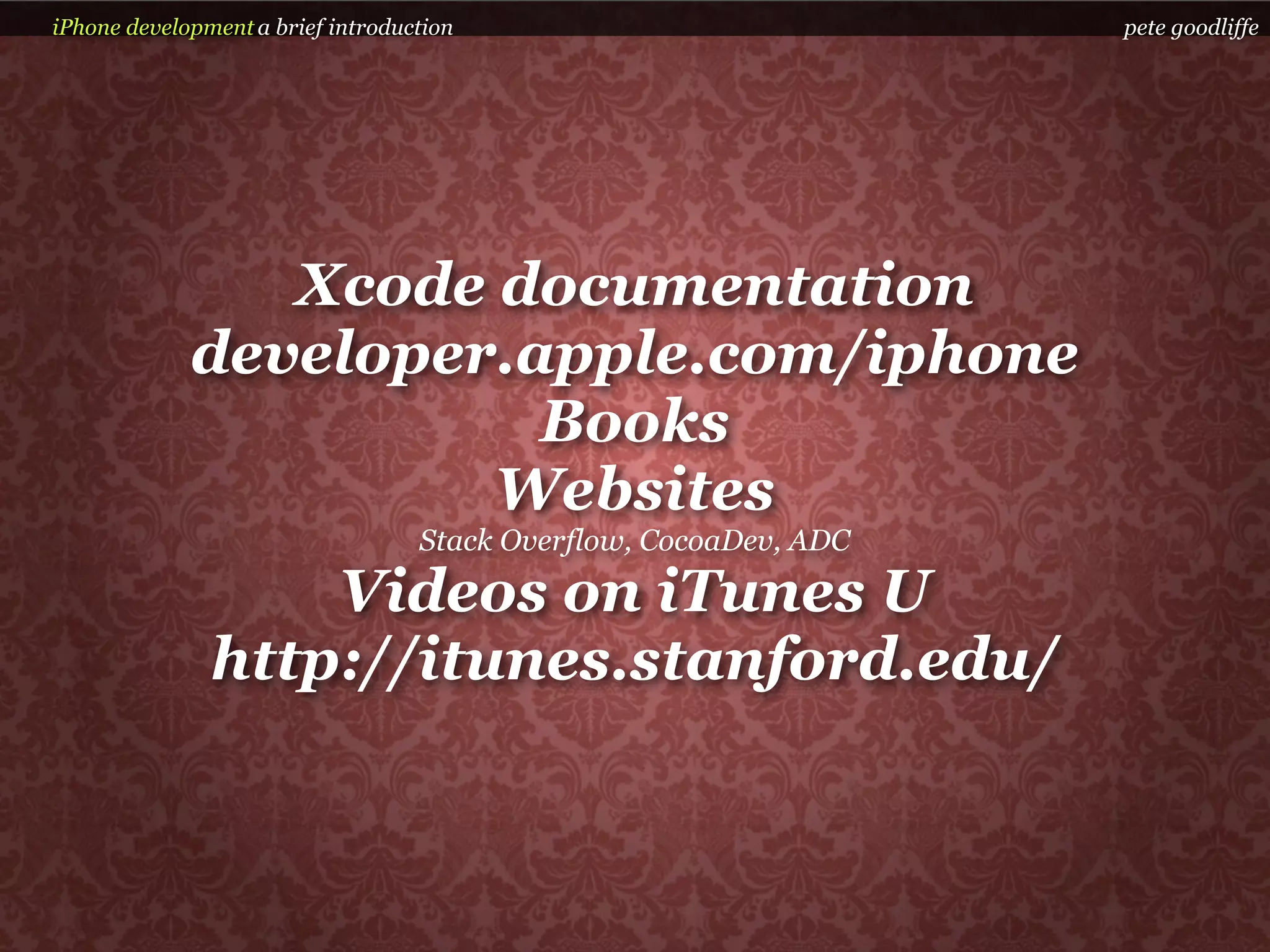 iPhone development a brief introduction                            pete goodliffe




                Xcode documentation
             developer.apple.com/iphone
                        Books
                      Websites
                                   Stack Overflow, CocoaDev, ADC

                   Videos on iTunes U
               http://itunes.stanford.edu/
 