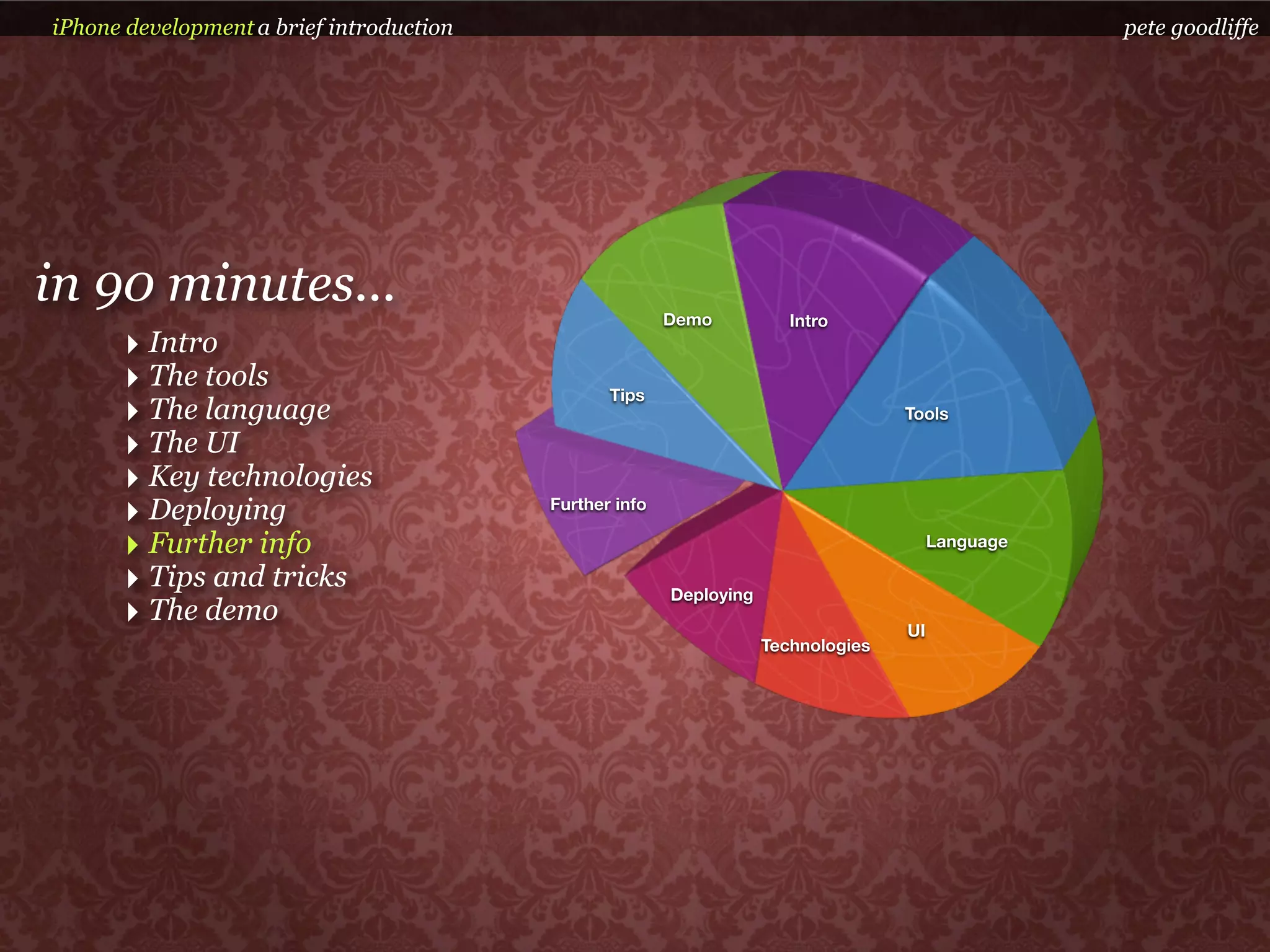 iPhone development a brief introduction                                                             pete goodliffe




in 90 minutes...                                         Demo           Intro
      ‣ Intro
      ‣ The tools                                Tips
      ‣ The language                                                                Tools

      ‣ The UI
      ‣ Key technologies
      ‣ Deploying                         Further info

      ‣ Further info                                                                     Language

      ‣ Tips and tricks                                  Deploying
      ‣ The demo                                                                    UI
                                                                     Technologies
 