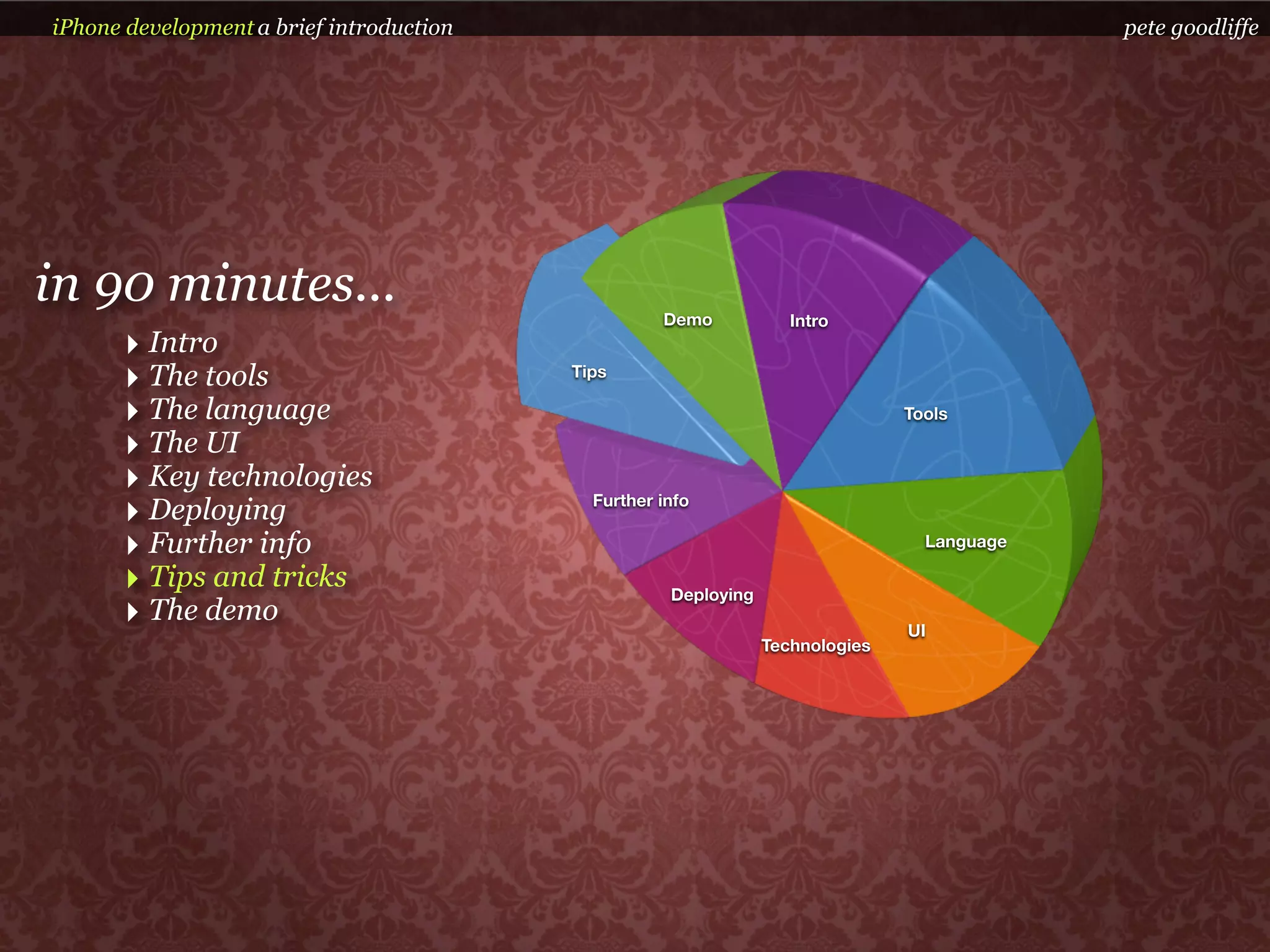iPhone development a brief introduction                                                      pete goodliffe




in 90 minutes...                                    Demo            Intro
      ‣ Intro
      ‣ The tools                         Tips

      ‣ The language                                                            Tools

      ‣ The UI
      ‣ Key technologies
      ‣ Deploying                           Further info

      ‣ Further info                                                              Language

      ‣ Tips and tricks                              Deploying
      ‣ The demo                                                                UI
                                                                 Technologies
 