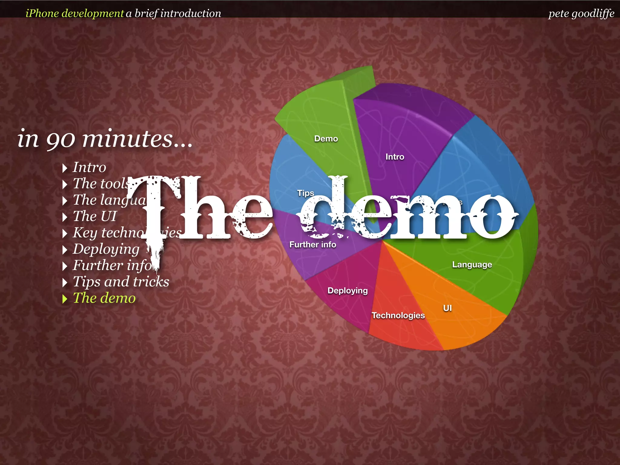 iPhone development a brief introduction                                                       pete goodliffe




in 90 minutes...                                Demo

                                                                  Intro
      ‣ Intro


                    The demo
      ‣ The tools                           Tips
      ‣ The language                                                          Tools

      ‣ The UI
      ‣ Key technologies
      ‣ Deploying                         Further info

      ‣ Further info                                                               Language

      ‣ Tips and tricks                            Deploying
      ‣ The demo                                                              UI
                                                               Technologies
 