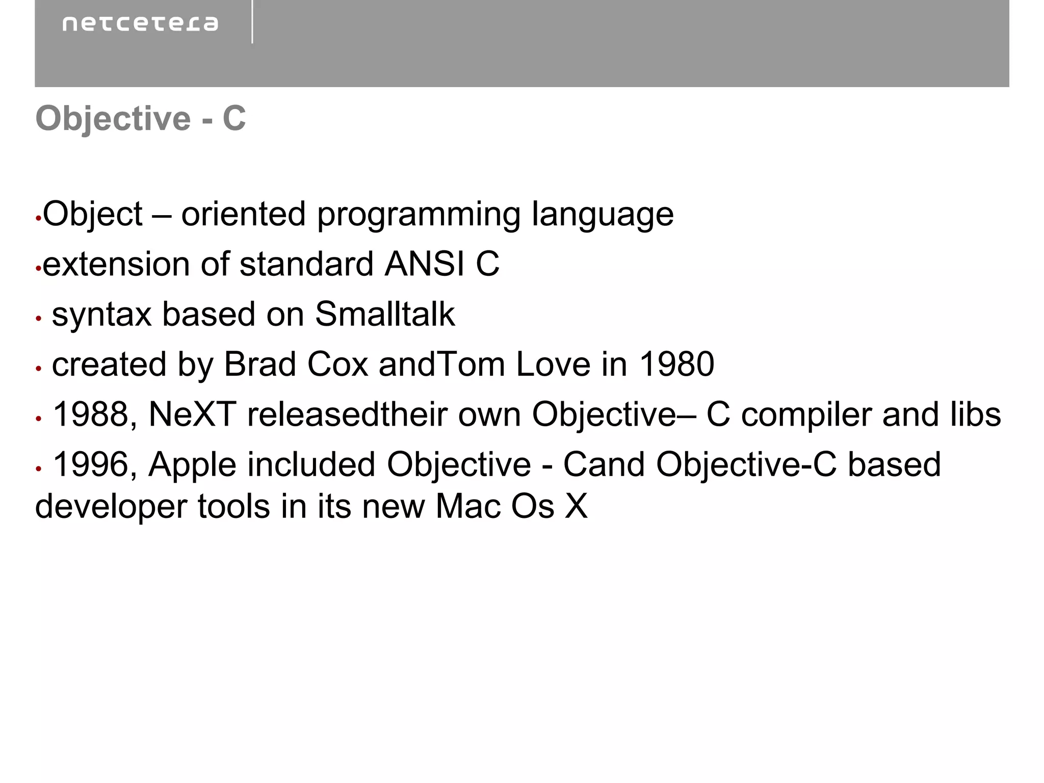 Objective - C

•Object – oriented programming language
•extension of standard ANSI C

• syntax based on Smalltalk

• created by Brad Cox andTom Love in 1980

• 1988, NeXT releasedtheir own Objective– C compiler and libs

• 1996, Apple included Objective - Cand Objective-C based
developer tools in its new Mac Os X
 