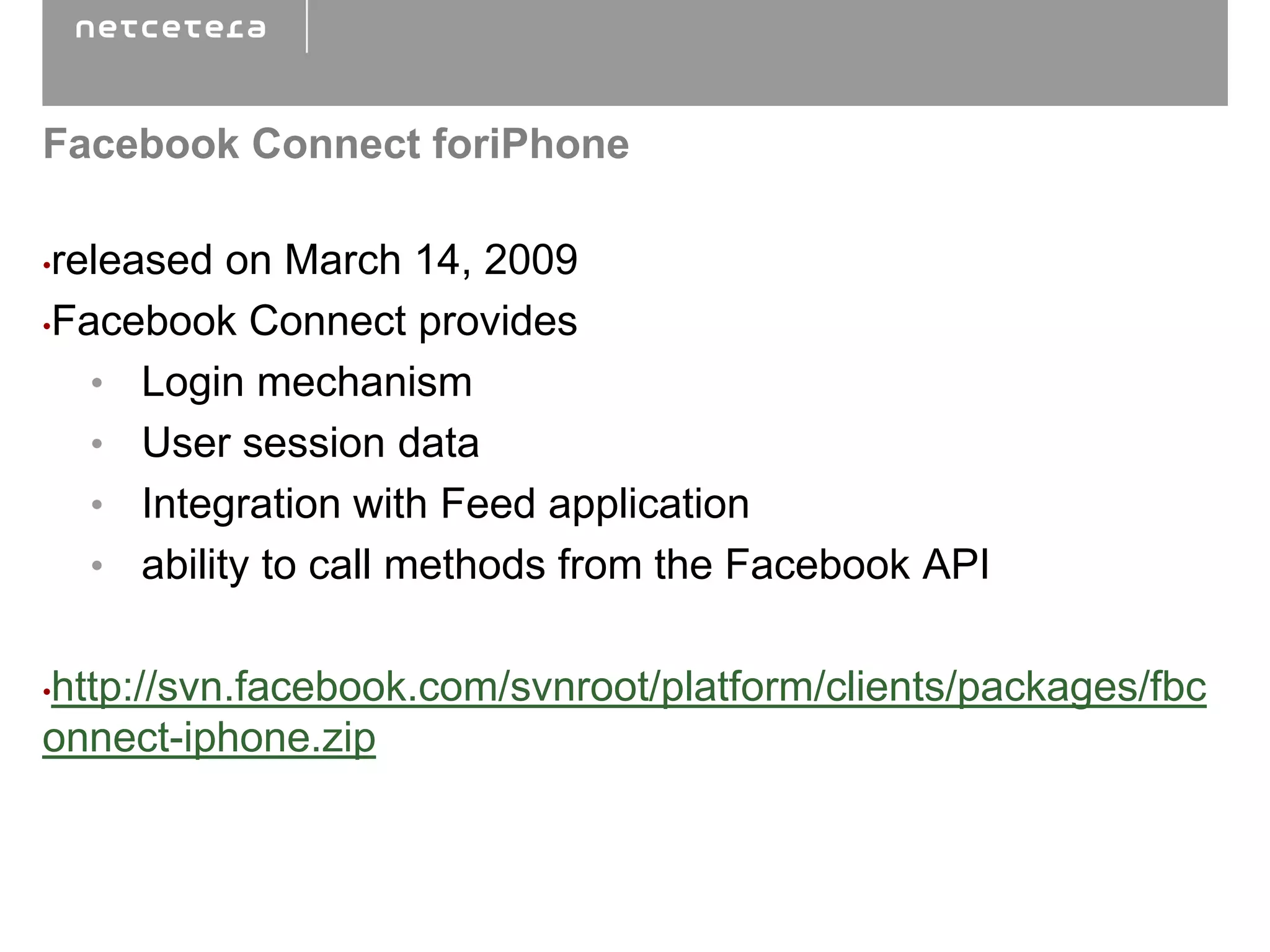Facebook Connect foriPhone

•released on March 14, 2009
•Facebook Connect provides

   • Login mechanism
   • User session data
   • Integration with Feed application
   • ability to call methods from the Facebook API


http://svn.facebook.com/svnroot/platform/clients/packages/fbc
•

onnect-iphone.zip
 