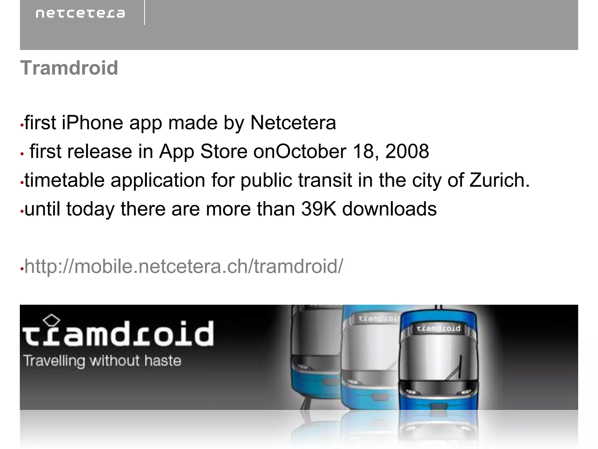Tramdroid

•first iPhone app made by Netcetera
• first release in App Store onOctober 18, 2008

•timetable application for public transit in the city of Zurich.

•until today there are more than 39K downloads



•http://mobile.netcetera.ch/tramdroid/
 