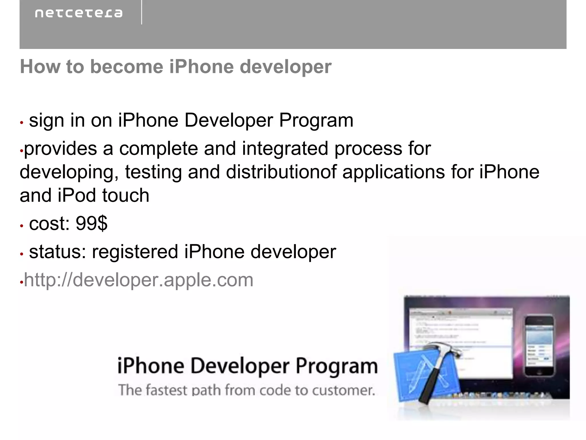 How to become iPhone developer

• sign in on iPhone Developer Program
•provides a complete and integrated process for
developing, testing and distributionof applications for iPhone
and iPod touch
• cost: 99$

• status: registered iPhone developer

•http://developer.apple.com
 