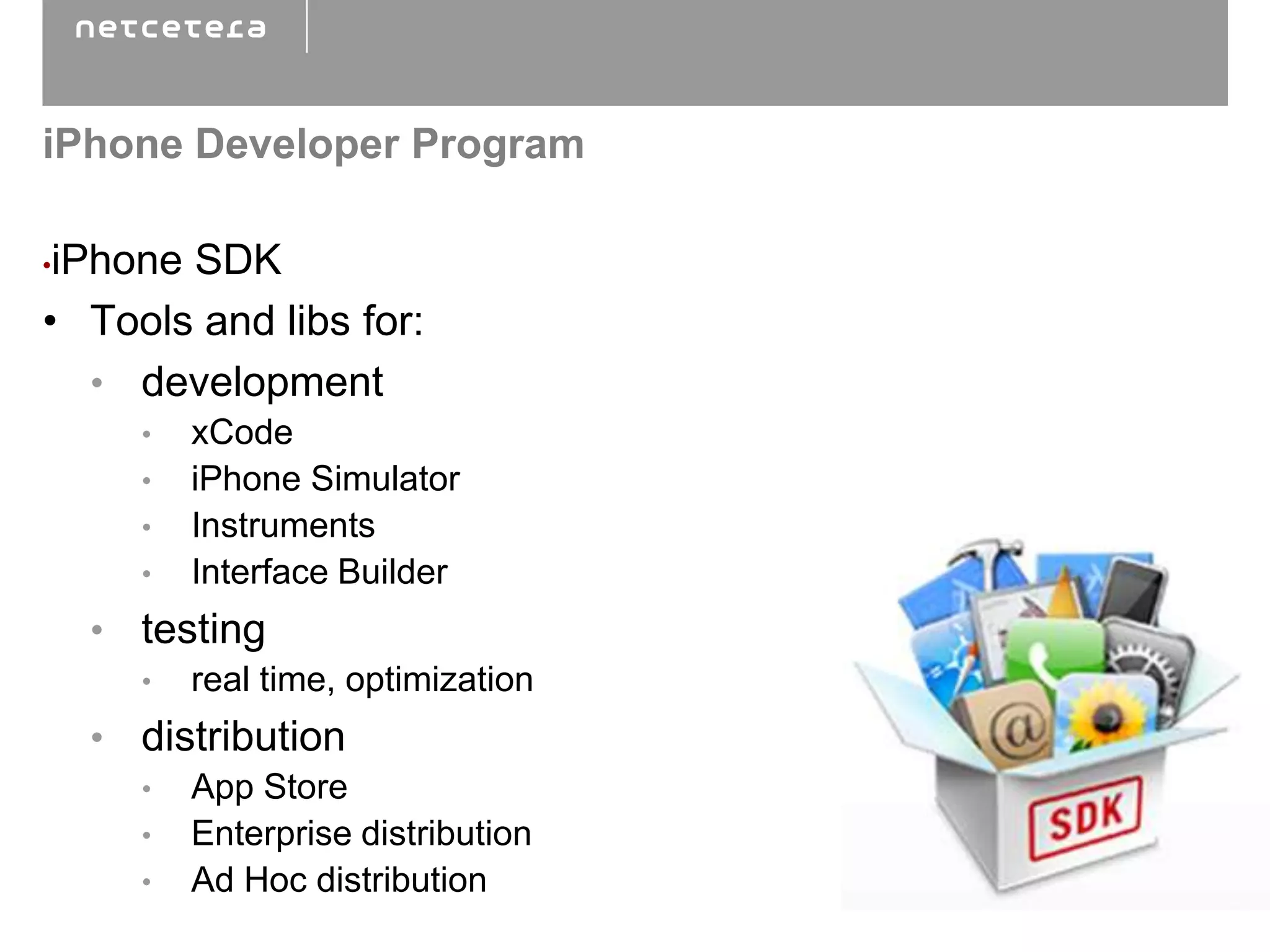 iPhone Developer Program

•iPhone SDK
• Tools and libs for:
   • development
      •   xCode
      •   iPhone Simulator
      •   Instruments
      •   Interface Builder
    • testing
      •   real time, optimization
    • distribution
      •   App Store
      •   Enterprise distribution
      •   Ad Hoc distribution
 