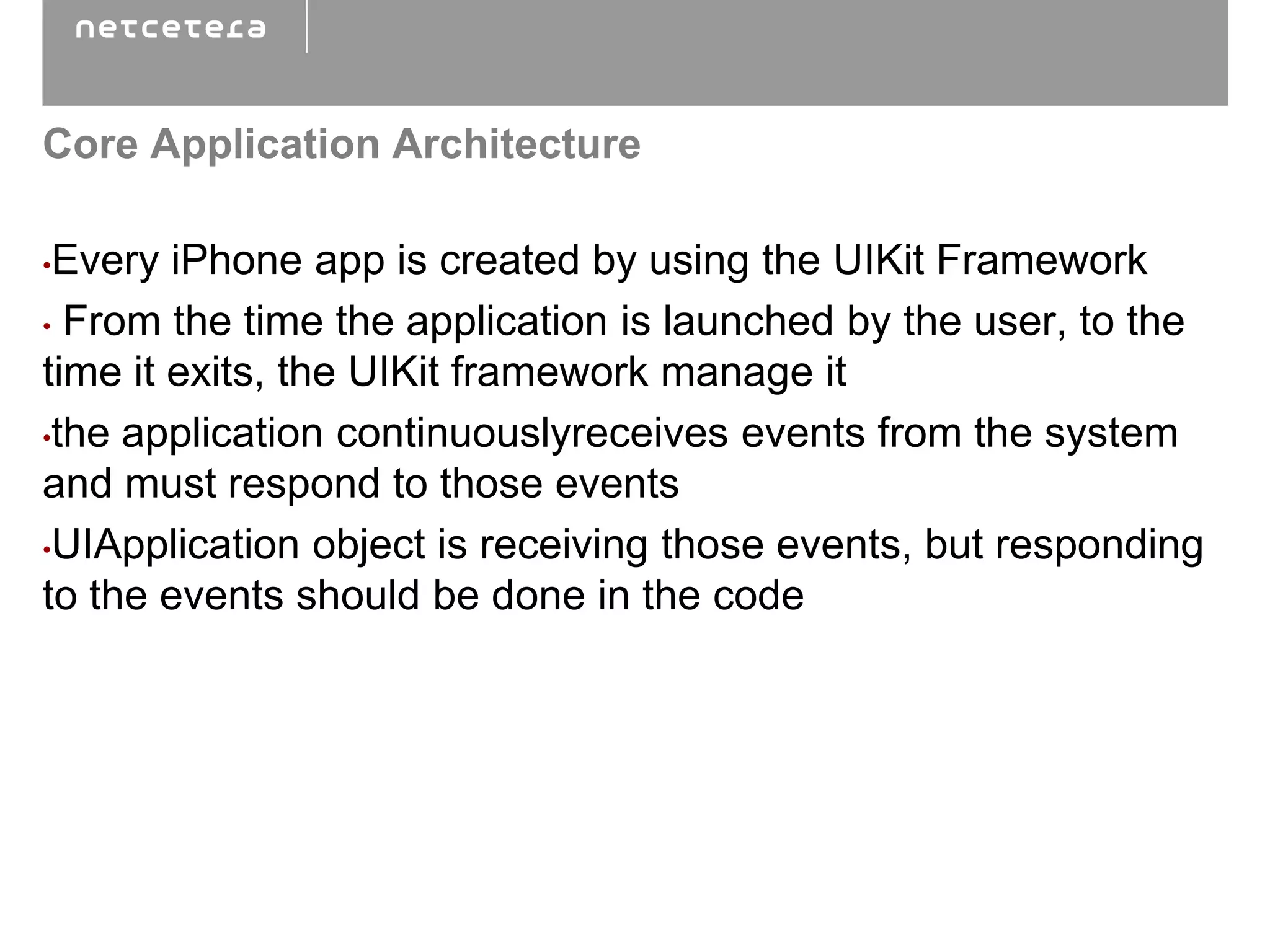 Core Application Architecture

•Every iPhone app is created by using the UIKit Framework
• From the time the application is launched by the user, to the
time it exits, the UIKit framework manage it
•the application continuouslyreceives events from the system

and must respond to those events
•UIApplication object is receiving those events, but responding
to the events should be done in the code
 