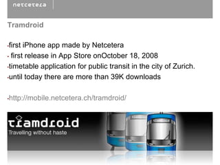Tramdroid

•first iPhone app made by Netcetera
• first release in App Store onOctober 18, 2008

•timetable application for public transit in the city of Zurich.

•until today there are more than 39K downloads



•http://mobile.netcetera.ch/tramdroid/
 