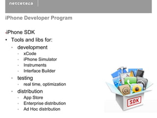 iPhone Developer Program

•iPhone SDK
• Tools and libs for:
   • development
      •   xCode
      •   iPhone Simulator
      •   Instruments
      •   Interface Builder
    • testing
      •   real time, optimization
    • distribution
      •   App Store
      •   Enterprise distribution
      •   Ad Hoc distribution
 