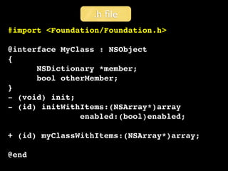 .h ﬁle
#import <Foundation/Foundation.h>

@interface MyClass : NSObject
{
      NSDictionary *member;
      bool otherMember;
}
- (void) init;
- (id) initWithItems:(NSArray*)array
               enabled:(bool)enabled;

+ (id) myClassWithItems:(NSArray*)array;

@end
 