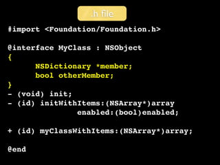 .h ﬁle
#import <Foundation/Foundation.h>

@interface MyClass : NSObject
{
      NSDictionary *member;
      bool otherMember;
}
- (void) init;
- (id) initWithItems:(NSArray*)array
               enabled:(bool)enabled;

+ (id) myClassWithItems:(NSArray*)array;

@end
 