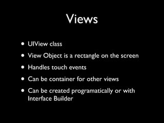 Views
• UIView class
• View Object is a rectangle on the screen
• Handles touch events
• Can be container for other views
• Can be created programatically or with
  Interface Builder
 