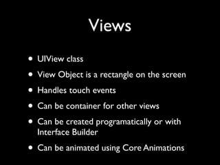 Views
• UIView class
• View Object is a rectangle on the screen
• Handles touch events
• Can be container for other views
• Can be created programatically or with
  Interface Builder
• Can be animated using Core Animations
 