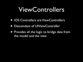 ViewControllers
• iOS Controllers are ViewControllers
• Descendant of UIViewController
• Provides all the logic to bridge data from
  the model and the view
 